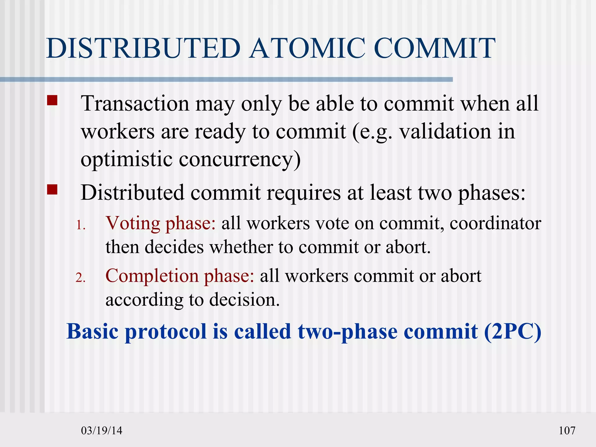 03/19/14 107
DISTRIBUTED ATOMIC COMMIT
 Transaction may only be able to commit when all
workers are ready to commit (e.g. validation in
optimistic concurrency)
 Distributed commit requires at least two phases:
1. Voting phase: all workers vote on commit, coordinator
then decides whether to commit or abort.
2. Completion phase: all workers commit or abort
according to decision.
Basic protocol is called two-phase commit (2PC)
 