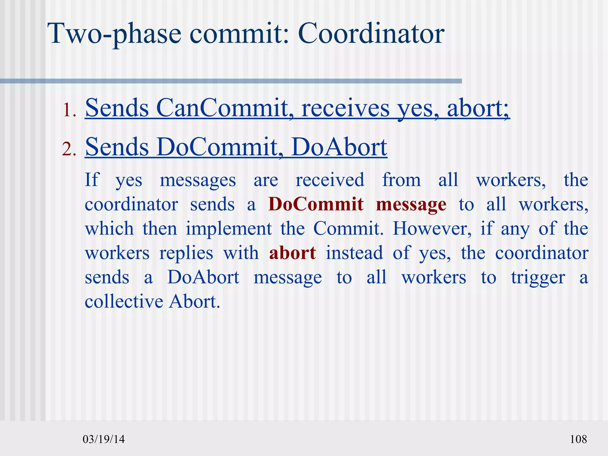 03/19/14 108
Two-phase commit: Coordinator
1. Sends CanCommit, receives yes, abort;
2. Sends DoCommit, DoAbort
If yes messages are received from all workers, the
coordinator sends a DoCommit message to all workers,
which then implement the Commit. However, if any of the
workers replies with abort instead of yes, the coordinator
sends a DoAbort message to all workers to trigger a
collective Abort.
 