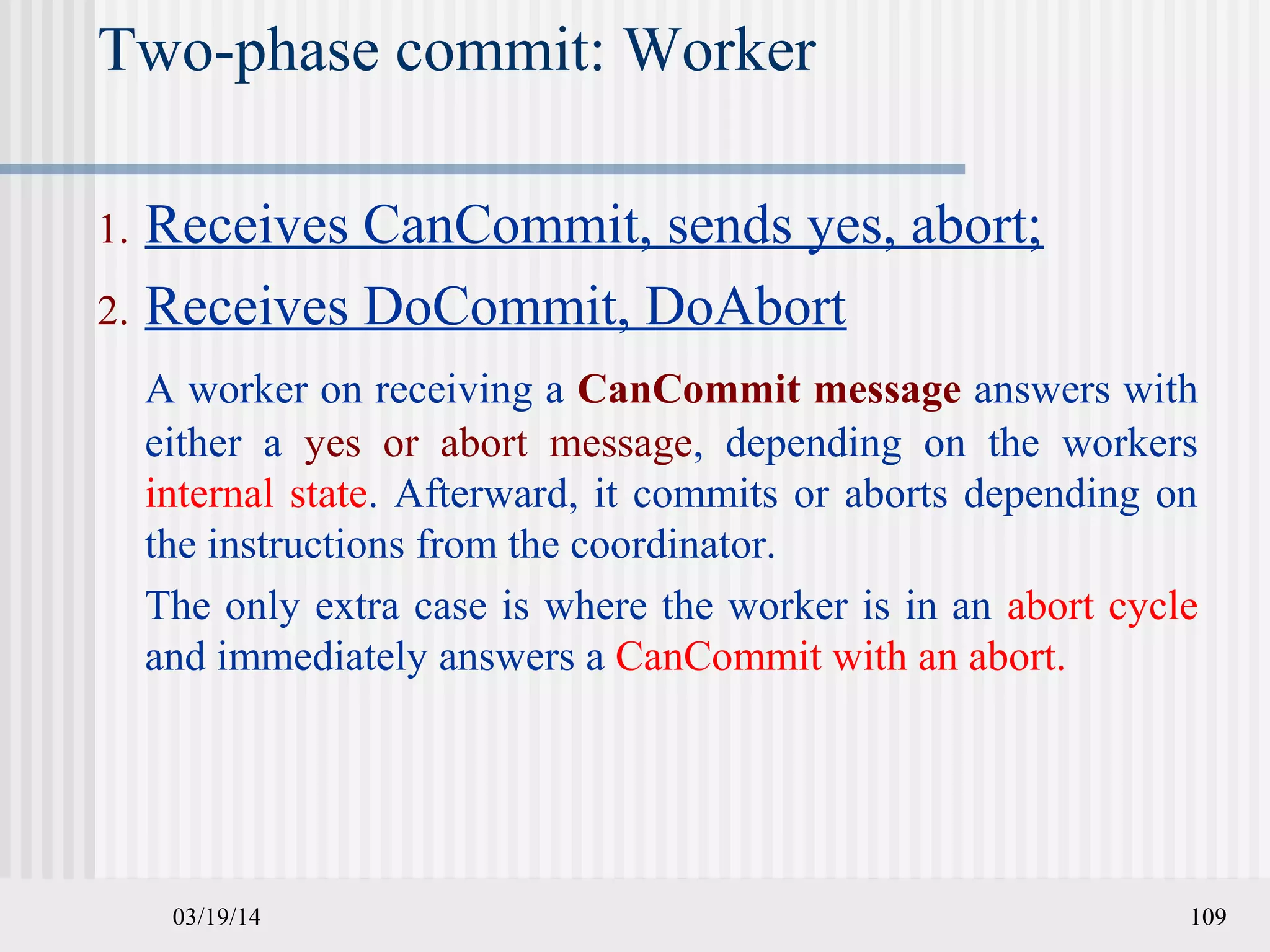03/19/14 109
Two-phase commit: Worker
1. Receives CanCommit, sends yes, abort;
2. Receives DoCommit, DoAbort
A worker on receiving a CanCommit message answers with
either a yes or abort message, depending on the workers
internal state. Afterward, it commits or aborts depending on
the instructions from the coordinator.
The only extra case is where the worker is in an abort cycle
and immediately answers a CanCommit with an abort.
 