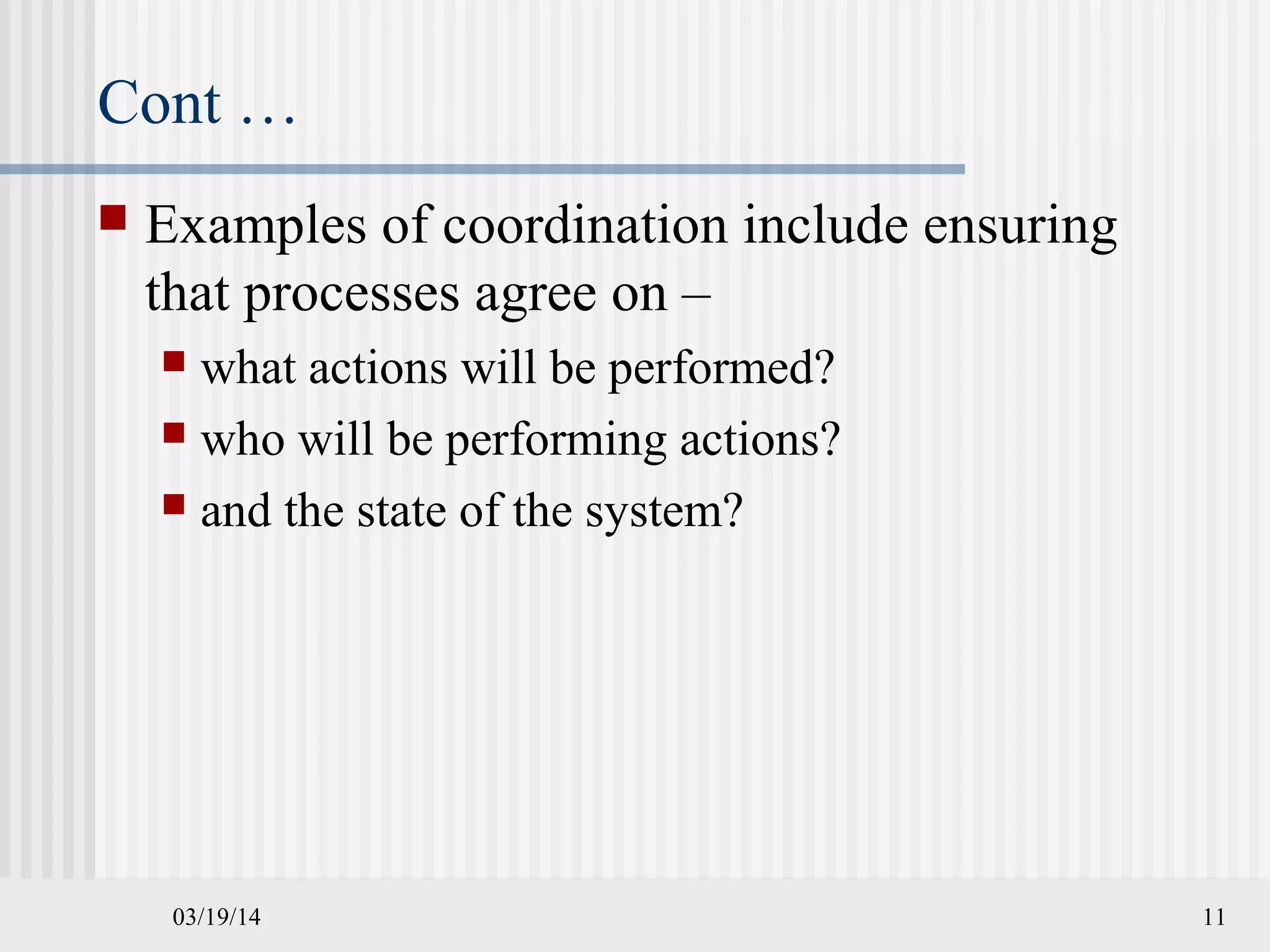 03/19/14 11
Cont …
 Examples of coordination include ensuring
that processes agree on –
 what actions will be performed?
 who will be performing actions?
 and the state of the system?
 