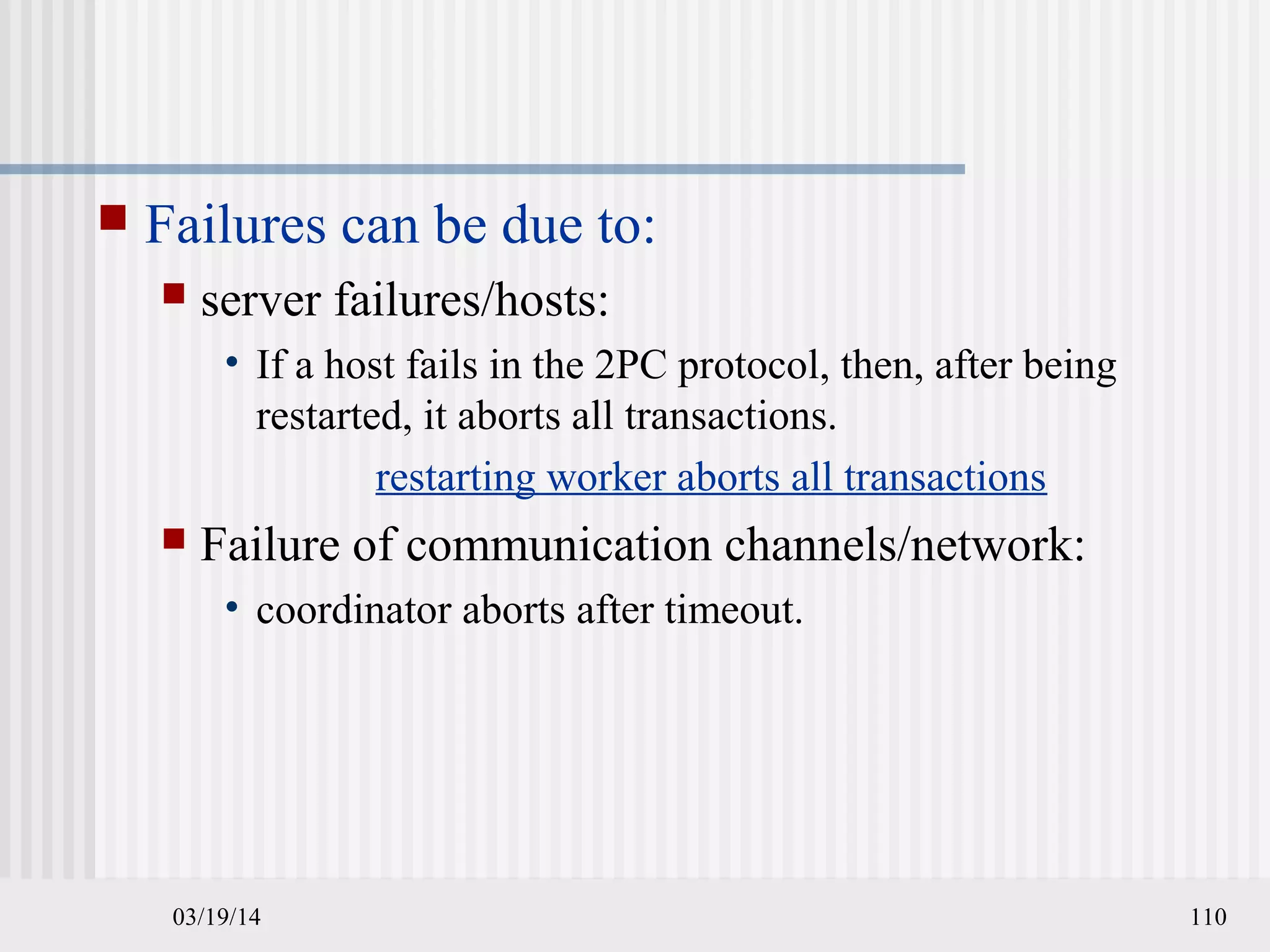 03/19/14 110
 Failures can be due to:
 server failures/hosts:
• If a host fails in the 2PC protocol, then, after being
restarted, it aborts all transactions.
restarting worker aborts all transactions
 Failure of communication channels/network:
• coordinator aborts after timeout.
 