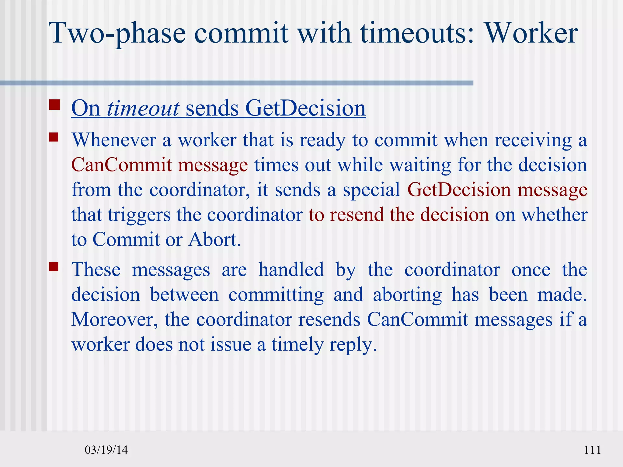 03/19/14 111
Two-phase commit with timeouts: Worker
 On timeout sends GetDecision
 Whenever a worker that is ready to commit when receiving a
CanCommit message times out while waiting for the decision
from the coordinator, it sends a special GetDecision message
that triggers the coordinator to resend the decision on whether
to Commit or Abort.
 These messages are handled by the coordinator once the
decision between committing and aborting has been made.
Moreover, the coordinator resends CanCommit messages if a
worker does not issue a timely reply.
 