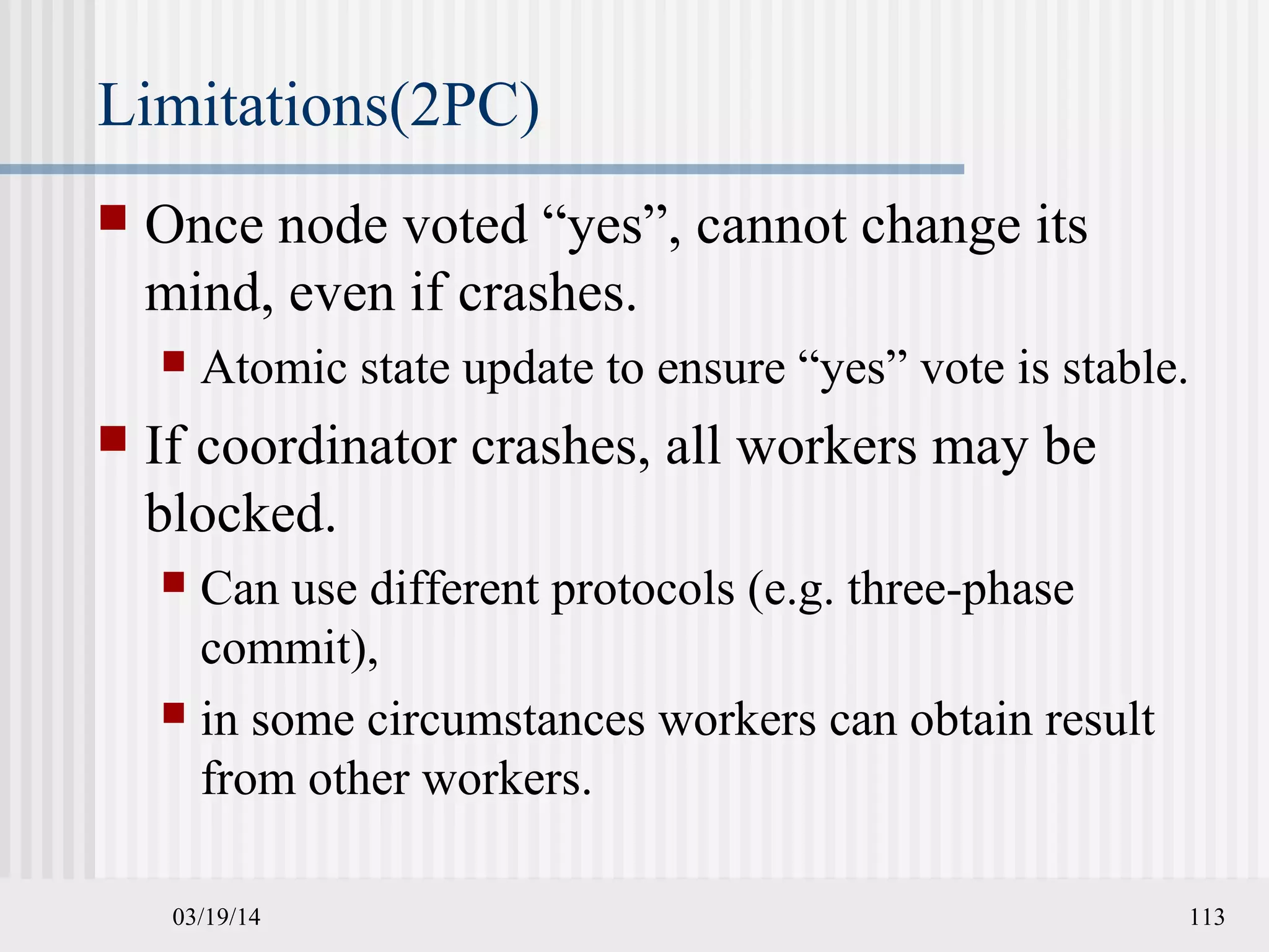 03/19/14 113
Limitations(2PC)
 Once node voted “yes”, cannot change its
mind, even if crashes.
 Atomic state update to ensure “yes” vote is stable.
 If coordinator crashes, all workers may be
blocked.
 Can use different protocols (e.g. three-phase
commit),
 in some circumstances workers can obtain result
from other workers.
 
