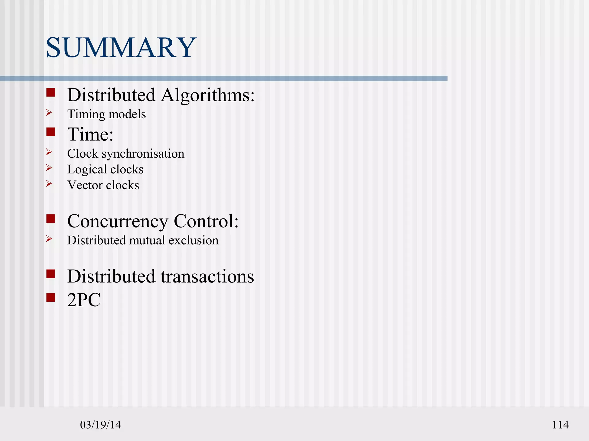 03/19/14 114
SUMMARY
 Distributed Algorithms:
 Timing models
 Time:
 Clock synchronisation
 Logical clocks
 Vector clocks
 Concurrency Control:
 Distributed mutual exclusion
 Distributed transactions
 2PC
 