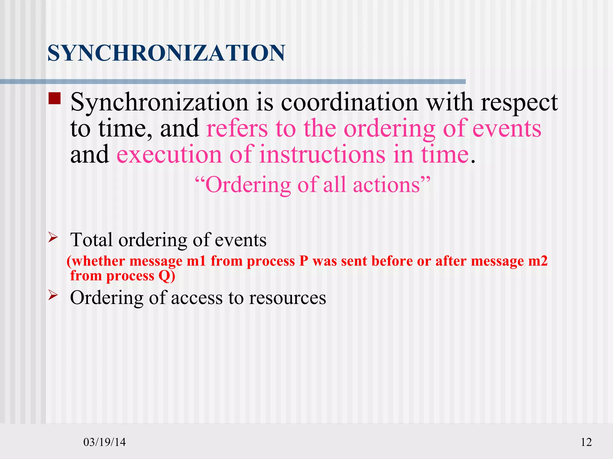 03/19/14 12
SYNCHRONIZATION
 Synchronization is coordination with respect
to time, and refers to the ordering of events
and execution of instructions in time.
“Ordering of all actions”
 Total ordering of events
(whether message m1 from process P was sent before or after message m2
from process Q)
 Ordering of access to resources
 