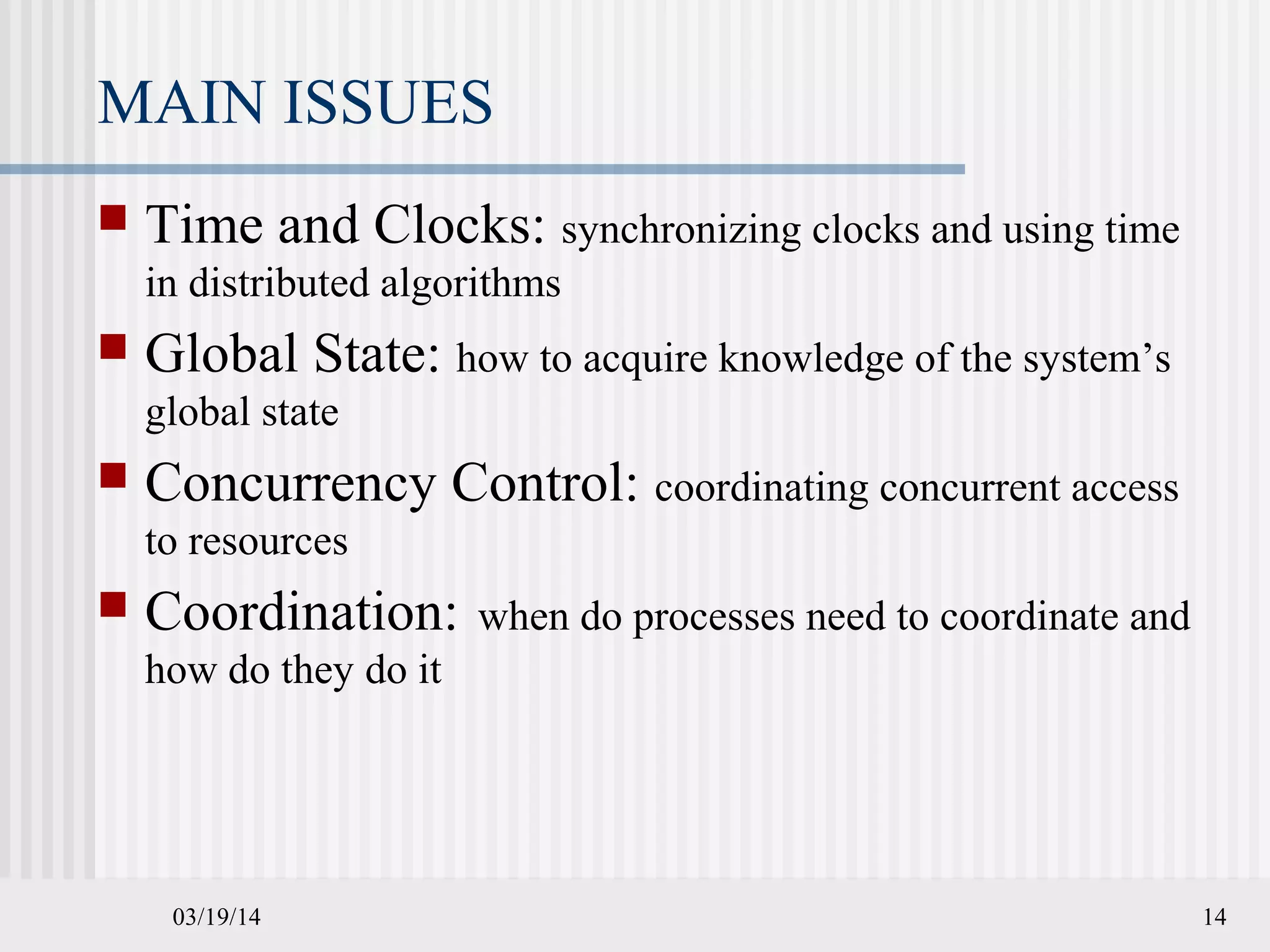 03/19/14 14
MAIN ISSUES
 Time and Clocks: synchronizing clocks and using time
in distributed algorithms
 Global State: how to acquire knowledge of the system’s
global state
 Concurrency Control: coordinating concurrent access
to resources
 Coordination: when do processes need to coordinate and
how do they do it
 