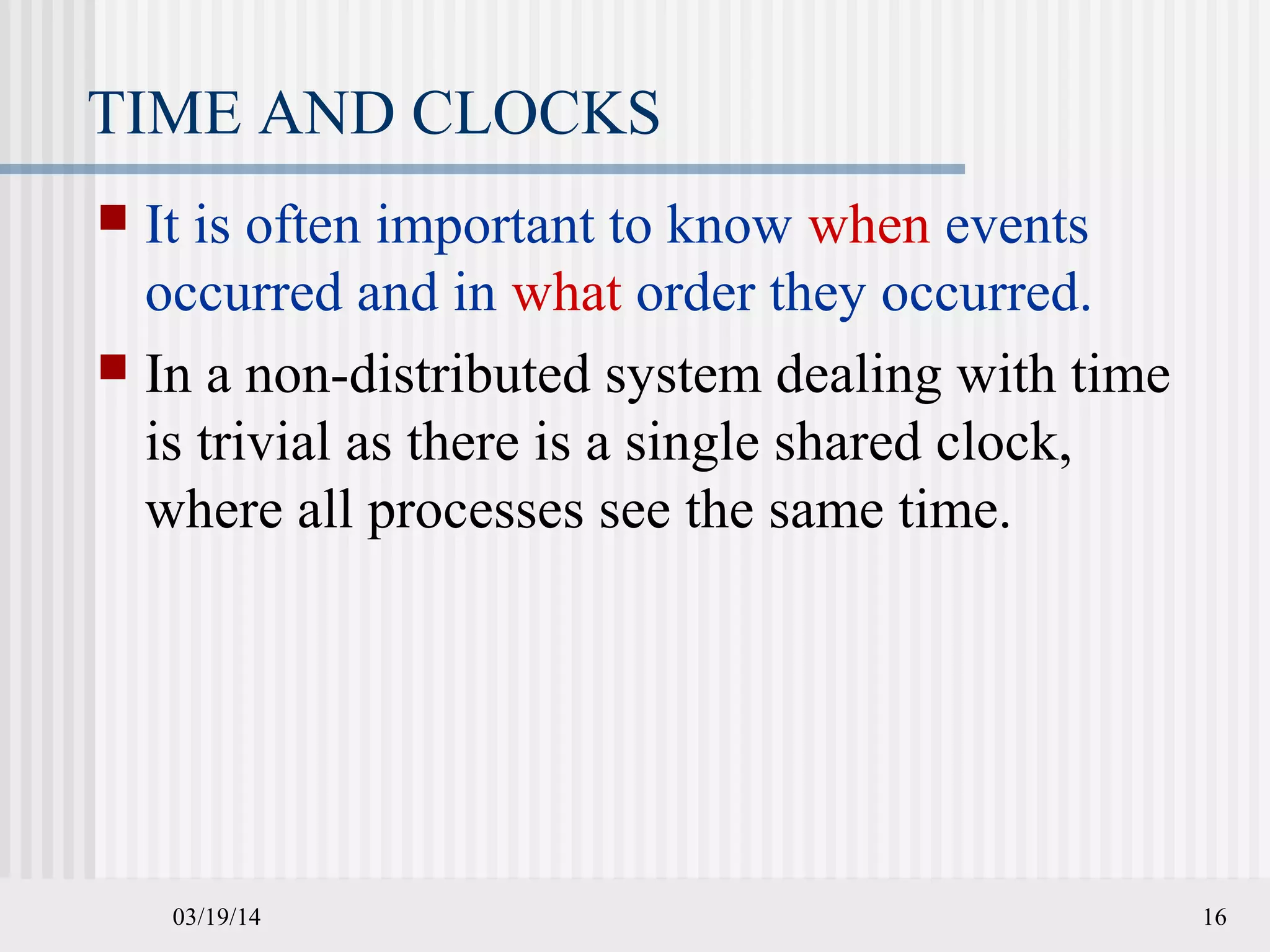 03/19/14 16
TIME AND CLOCKS
 It is often important to know when events
occurred and in what order they occurred.
 In a non-distributed system dealing with time
is trivial as there is a single shared clock,
where all processes see the same time.
 