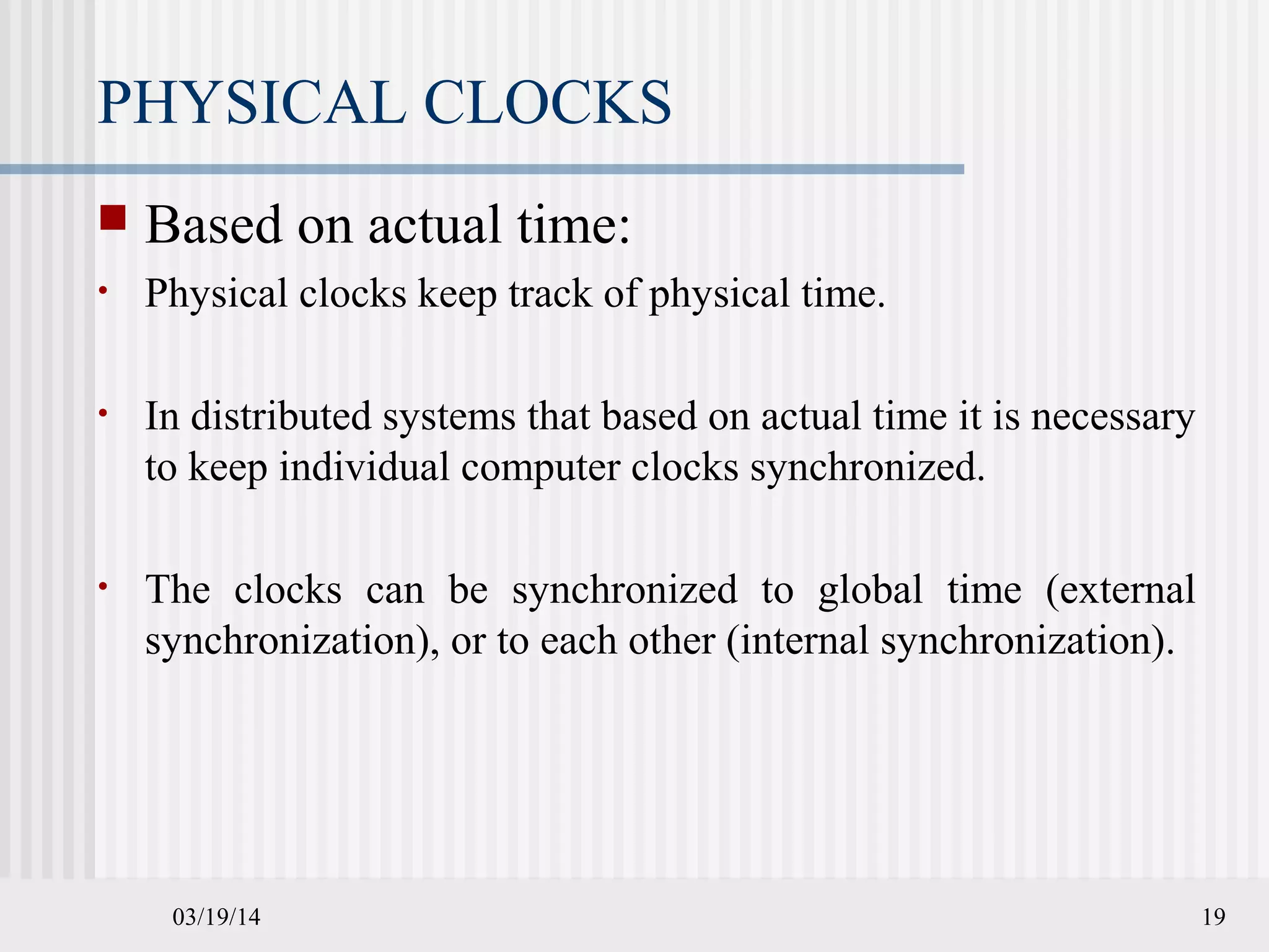 03/19/14 19
PHYSICAL CLOCKS
 Based on actual time:
• Physical clocks keep track of physical time.
• In distributed systems that based on actual time it is necessary
to keep individual computer clocks synchronized.
• The clocks can be synchronized to global time (external
synchronization), or to each other (internal synchronization).
 