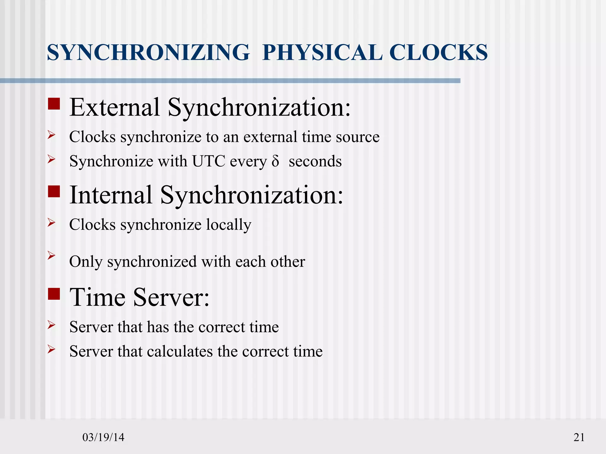 03/19/14 21
SYNCHRONIZING PHYSICAL CLOCKS
 External Synchronization:
 Clocks synchronize to an external time source
 Synchronize with UTC every δ seconds
 Internal Synchronization:
 Clocks synchronize locally

Only synchronized with each other
 Time Server:
 Server that has the correct time
 Server that calculates the correct time
 