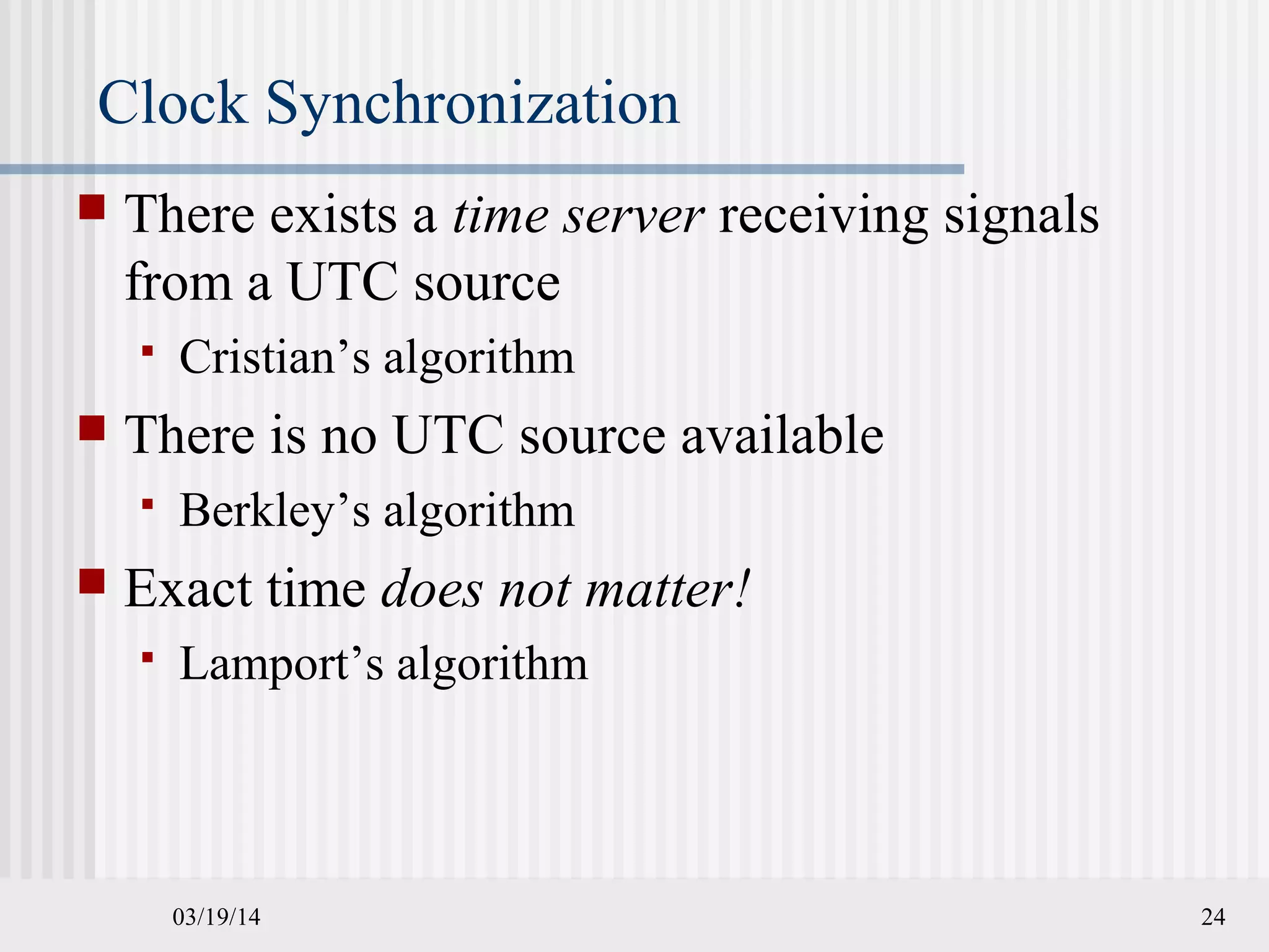 03/19/14 24
Clock Synchronization
 There exists a time server receiving signals
from a UTC source
 Cristian’s algorithm
 There is no UTC source available
 Berkley’s algorithm
 Exact time does not matter!
 Lamport’s algorithm
 