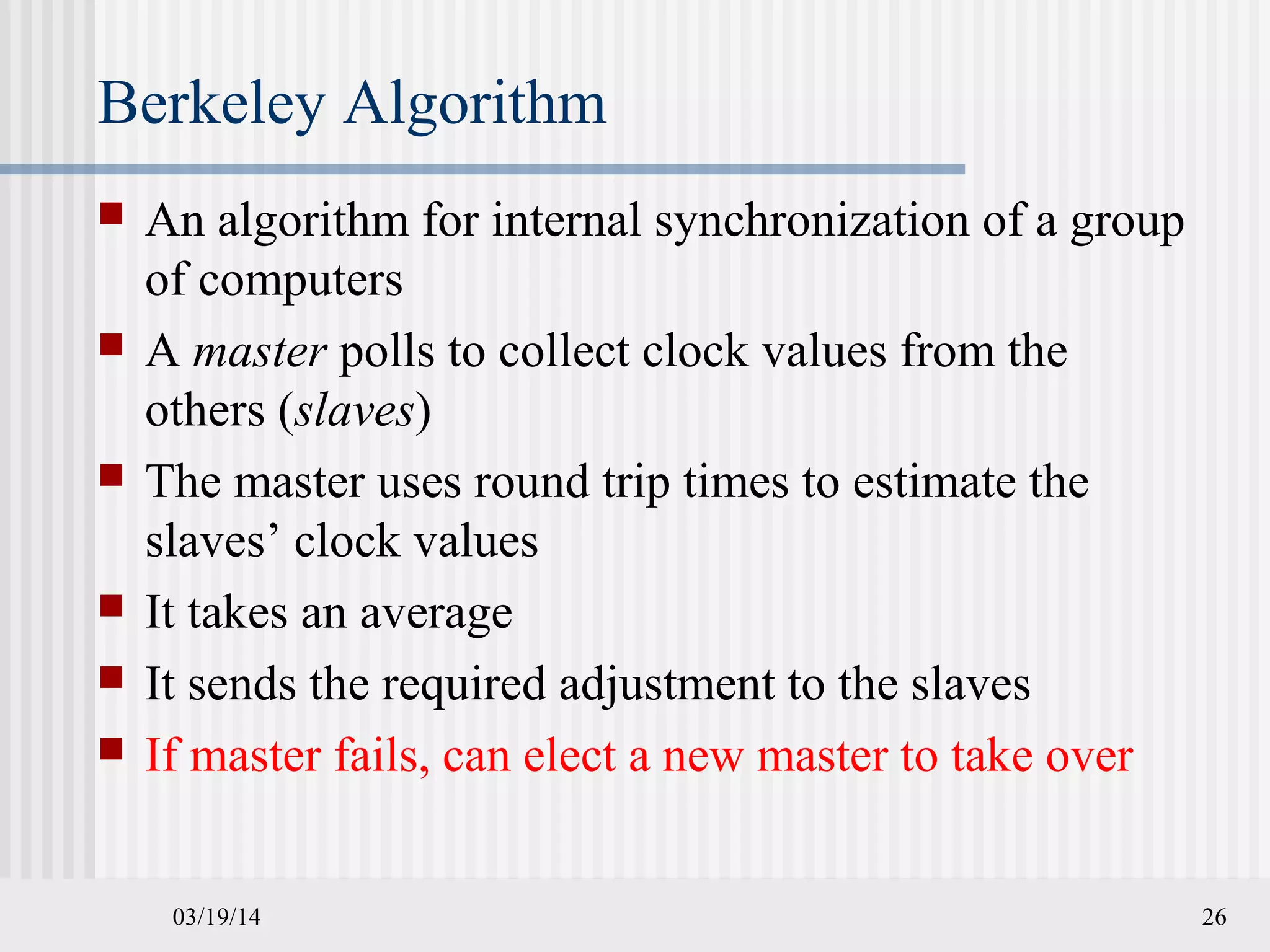 03/19/14 26
Berkeley Algorithm
 An algorithm for internal synchronization of a group
of computers
 A master polls to collect clock values from the
others (slaves)
 The master uses round trip times to estimate the
slaves’ clock values
 It takes an average
 It sends the required adjustment to the slaves
 If master fails, can elect a new master to take over
 