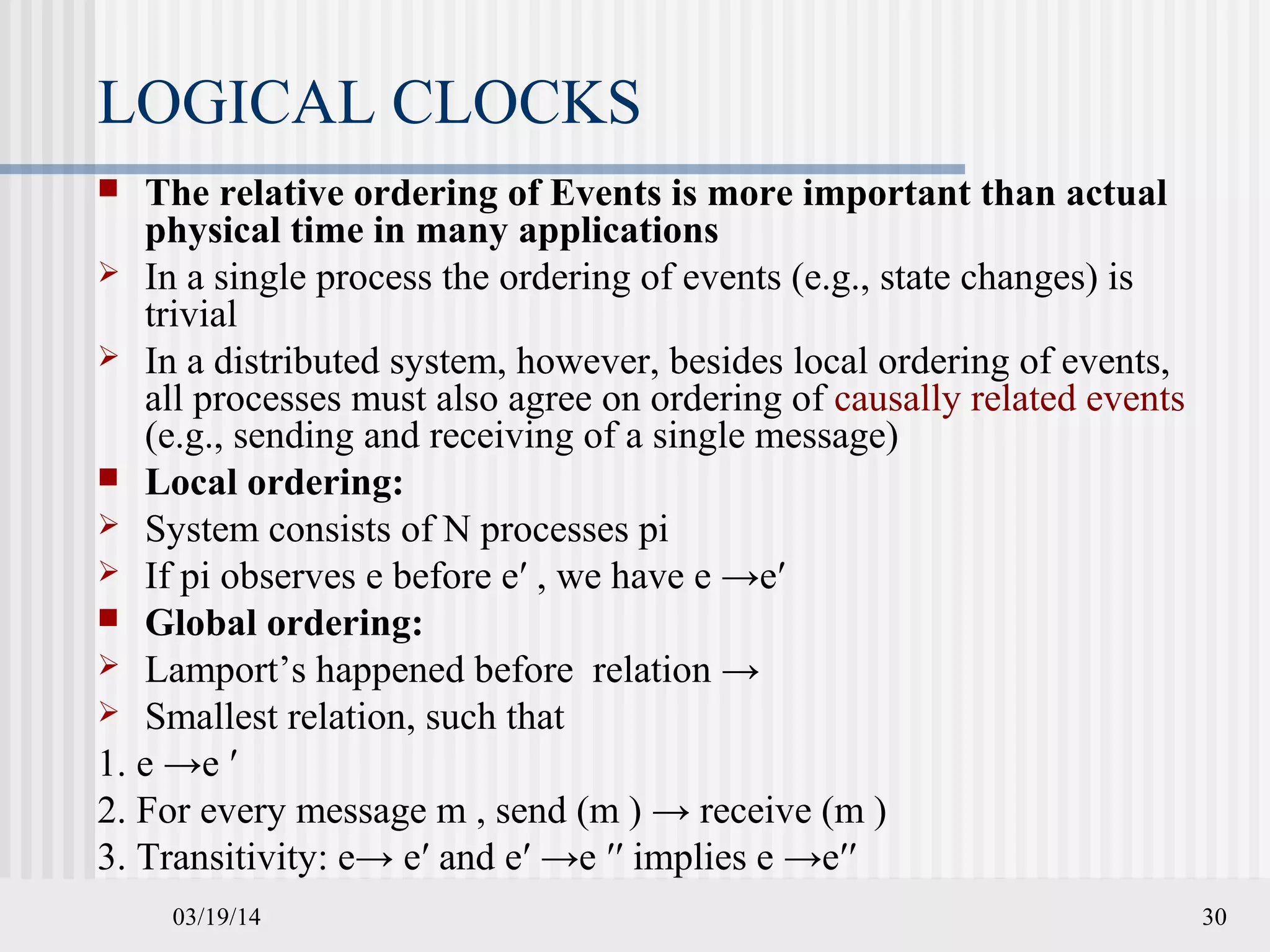 03/19/14 30
LOGICAL CLOCKS
 The relative ordering of Events is more important than actual
physical time in many applications
 In a single process the ordering of events (e.g., state changes) is
trivial
 In a distributed system, however, besides local ordering of events,
all processes must also agree on ordering of causally related events
(e.g., sending and receiving of a single message)
 Local ordering:
 System consists of N processes pi
 If pi observes e before e′ , we have e →e′
 Global ordering:
 Lamport’s happened before relation →
 Smallest relation, such that
1. e →e ′
2. For every message m , send (m ) → receive (m )
3. Transitivity: e→ e′ and e′ →e ′′ implies e →e′′
 