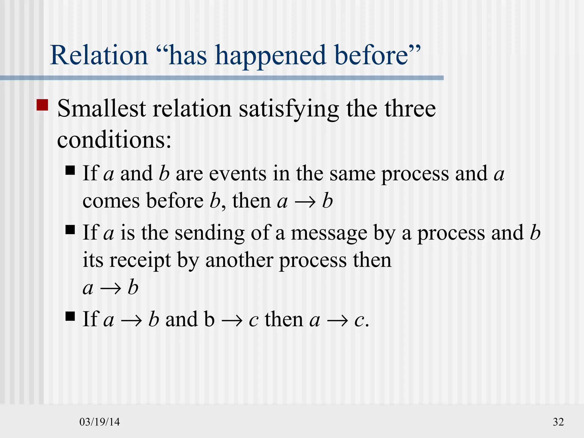 03/19/14 32
Relation “has happened before”
 Smallest relation satisfying the three
conditions:
 If a and b are events in the same process and a
comes before b, then a → b
 If a is the sending of a message by a process and b
its receipt by another process then
a → b
 If a → b and b → c then a → c.
 