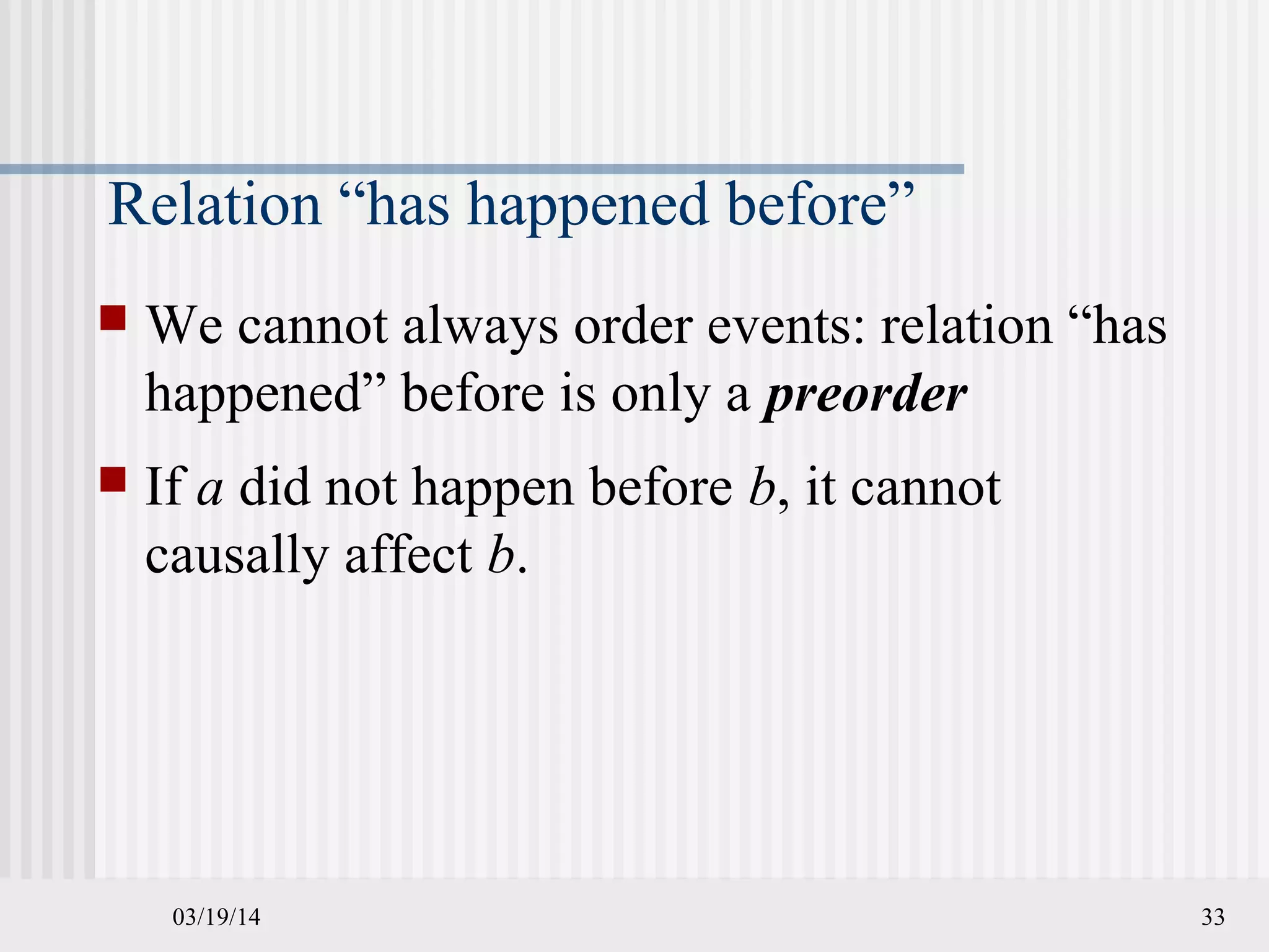 03/19/14 33
Relation “has happened before”
 We cannot always order events: relation “has
happened” before is only a preorder
 If a did not happen before b, it cannot
causally affect b.
 