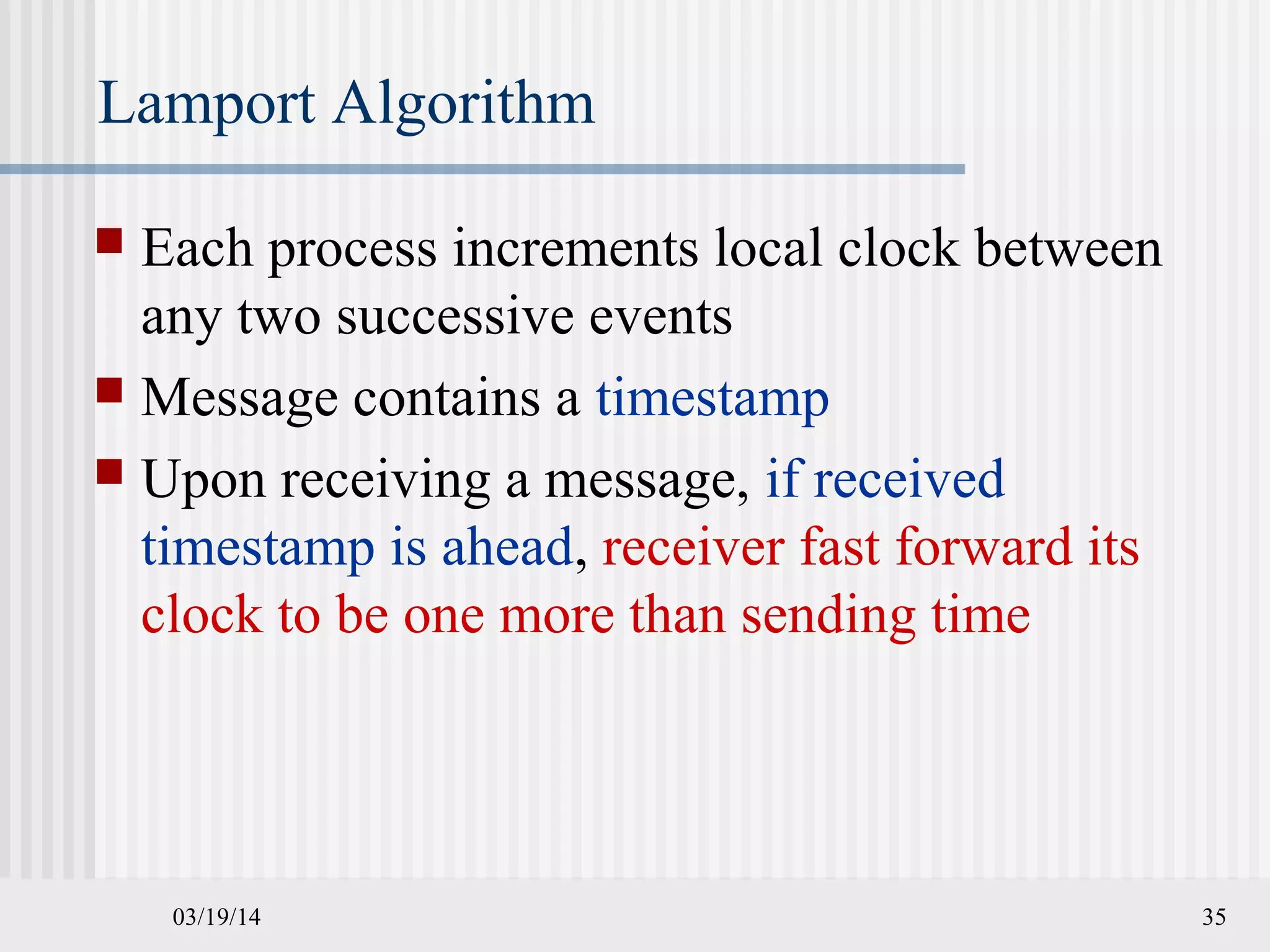 03/19/14 35
Lamport Algorithm
 Each process increments local clock between
any two successive events
 Message contains a timestamp
 Upon receiving a message, if received
timestamp is ahead, receiver fast forward its
clock to be one more than sending time
 