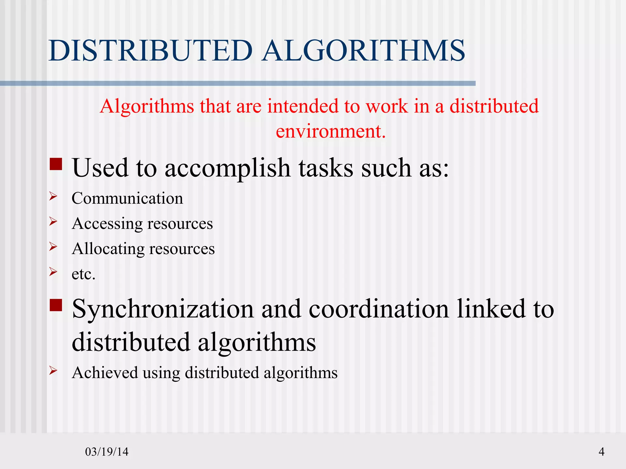 03/19/14 4
DISTRIBUTED ALGORITHMS
Algorithms that are intended to work in a distributed
environment.
 Used to accomplish tasks such as:
 Communication
 Accessing resources
 Allocating resources
 etc.
 Synchronization and coordination linked to
distributed algorithms
 Achieved using distributed algorithms
 