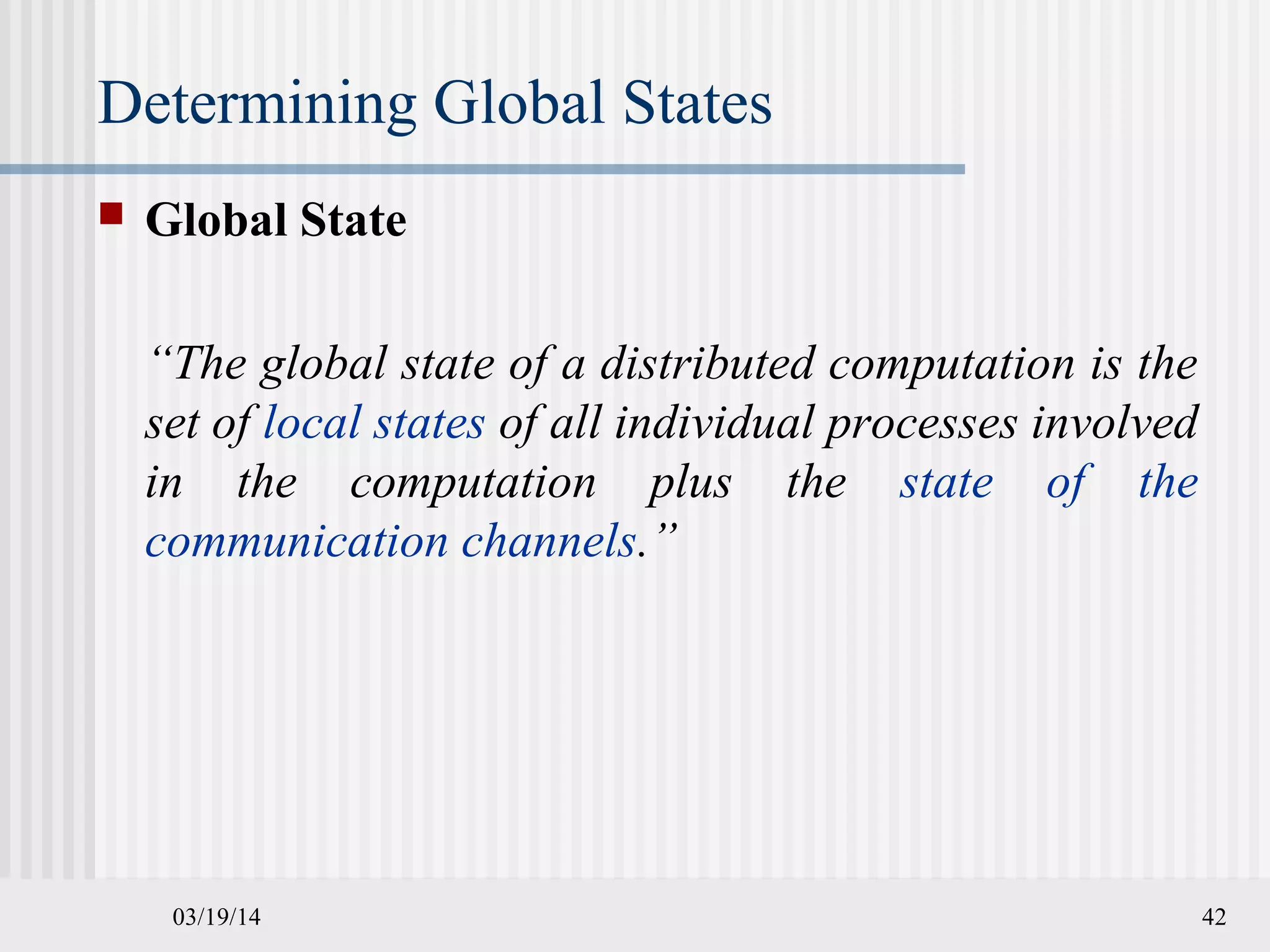 03/19/14 42
Determining Global States
 Global State
“The global state of a distributed computation is the
set of local states of all individual processes involved
in the computation plus the state of the
communication channels.”
 