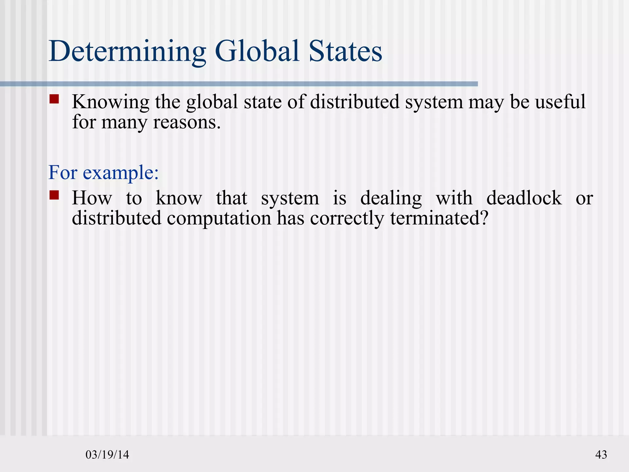 03/19/14 43
Determining Global States
 Knowing the global state of distributed system may be useful
for many reasons.
For example:
 How to know that system is dealing with deadlock or
distributed computation has correctly terminated?
 