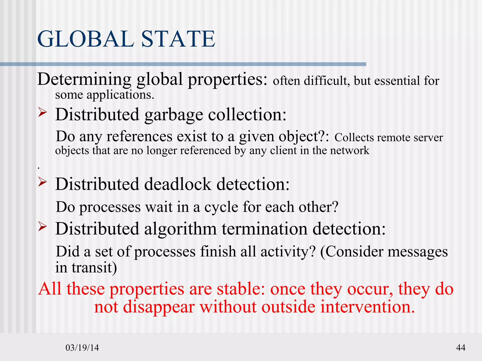 03/19/14 44
GLOBAL STATE
Determining global properties: often difficult, but essential for
some applications.
 Distributed garbage collection:
Do any references exist to a given object?: Collects remote server
objects that are no longer referenced by any client in the network
.
 Distributed deadlock detection:
Do processes wait in a cycle for each other?
 Distributed algorithm termination detection:
Did a set of processes finish all activity? (Consider messages
in transit)
All these properties are stable: once they occur, they do
not disappear without outside intervention.
 