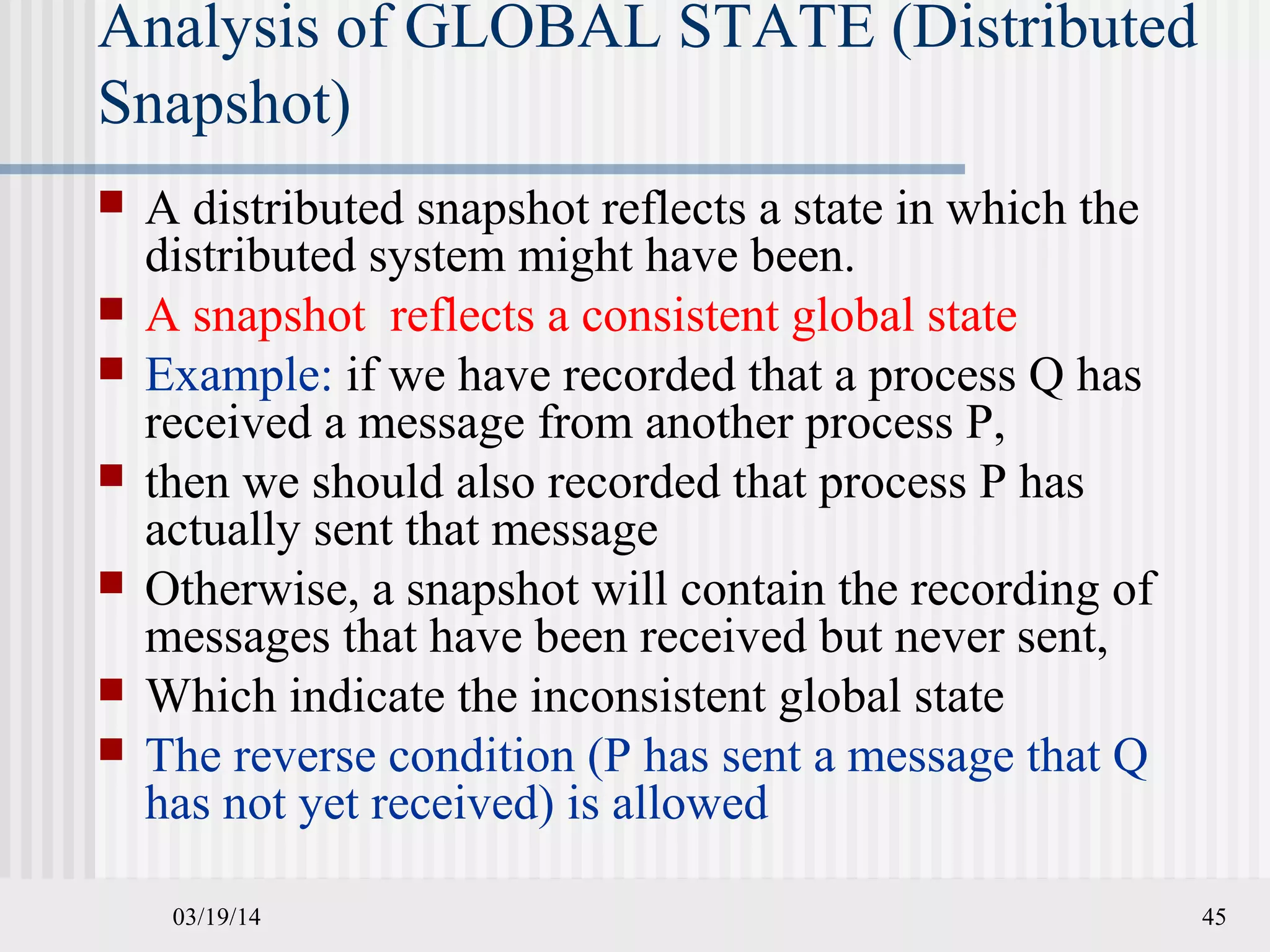 03/19/14 45
Analysis of GLOBAL STATE (Distributed
Snapshot)
 A distributed snapshot reflects a state in which the
distributed system might have been.
 A snapshot reflects a consistent global state
 Example: if we have recorded that a process Q has
received a message from another process P,
 then we should also recorded that process P has
actually sent that message
 Otherwise, a snapshot will contain the recording of
messages that have been received but never sent,
 Which indicate the inconsistent global state
 The reverse condition (P has sent a message that Q
has not yet received) is allowed
 
