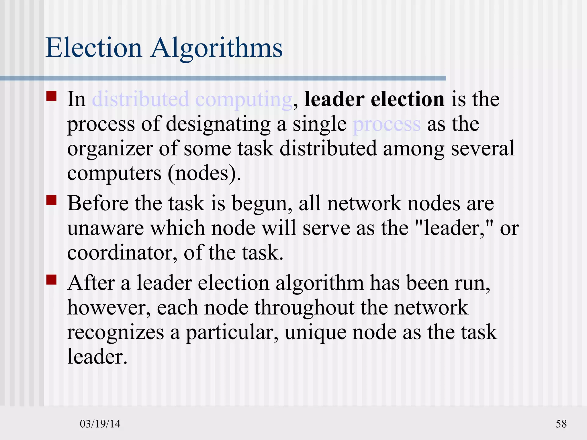03/19/14 58
Election Algorithms
 In distributed computing, leader election is the
process of designating a single process as the
organizer of some task distributed among several
computers (nodes).
 Before the task is begun, all network nodes are
unaware which node will serve as the "leader," or
coordinator, of the task.
 After a leader election algorithm has been run,
however, each node throughout the network
recognizes a particular, unique node as the task
leader.
 
