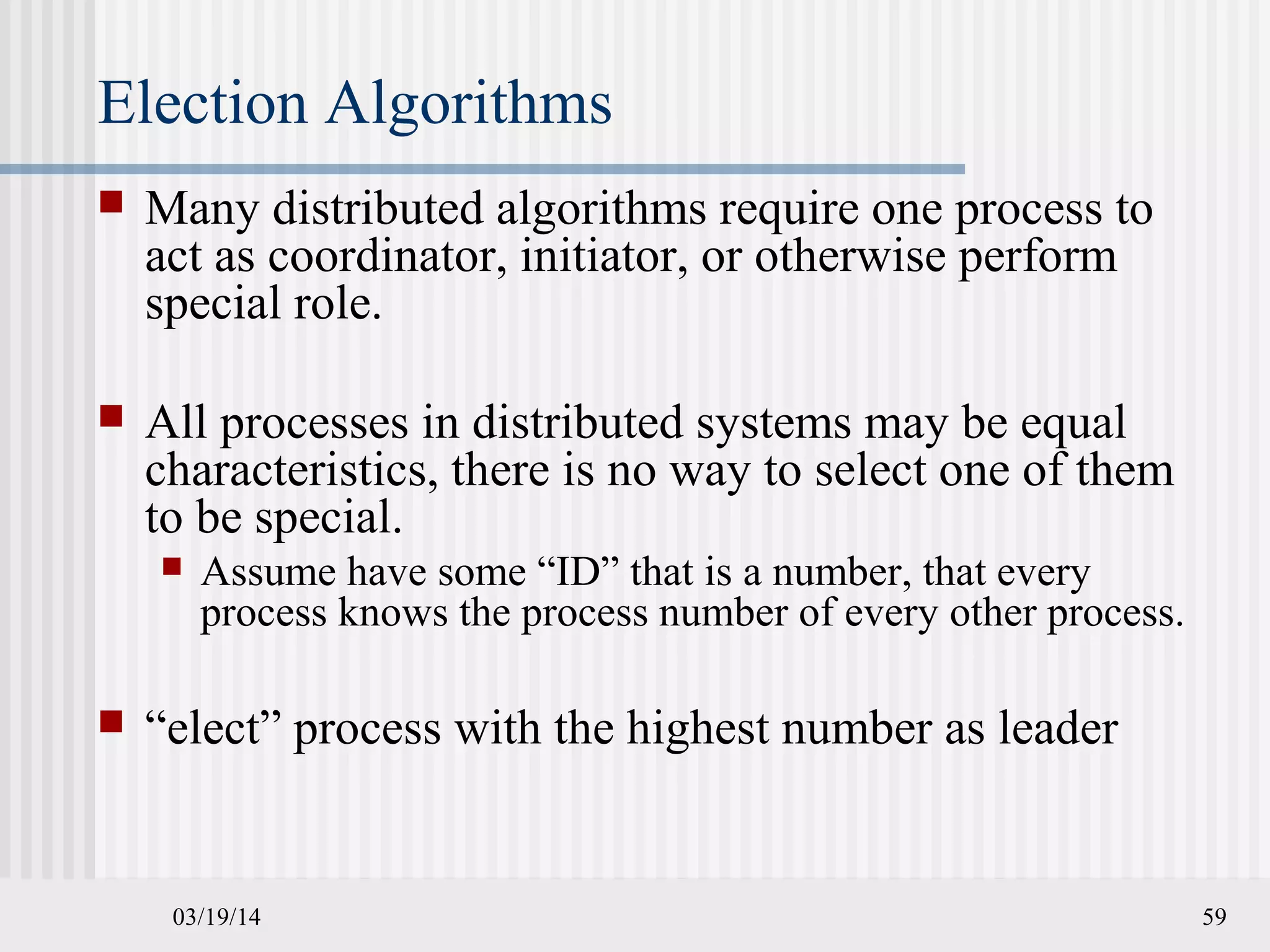 03/19/14 59
Election Algorithms
 Many distributed algorithms require one process to
act as coordinator, initiator, or otherwise perform
special role.
 All processes in distributed systems may be equal
characteristics, there is no way to select one of them
to be special.
 Assume have some “ID” that is a number, that every
process knows the process number of every other process.
 “elect” process with the highest number as leader
 