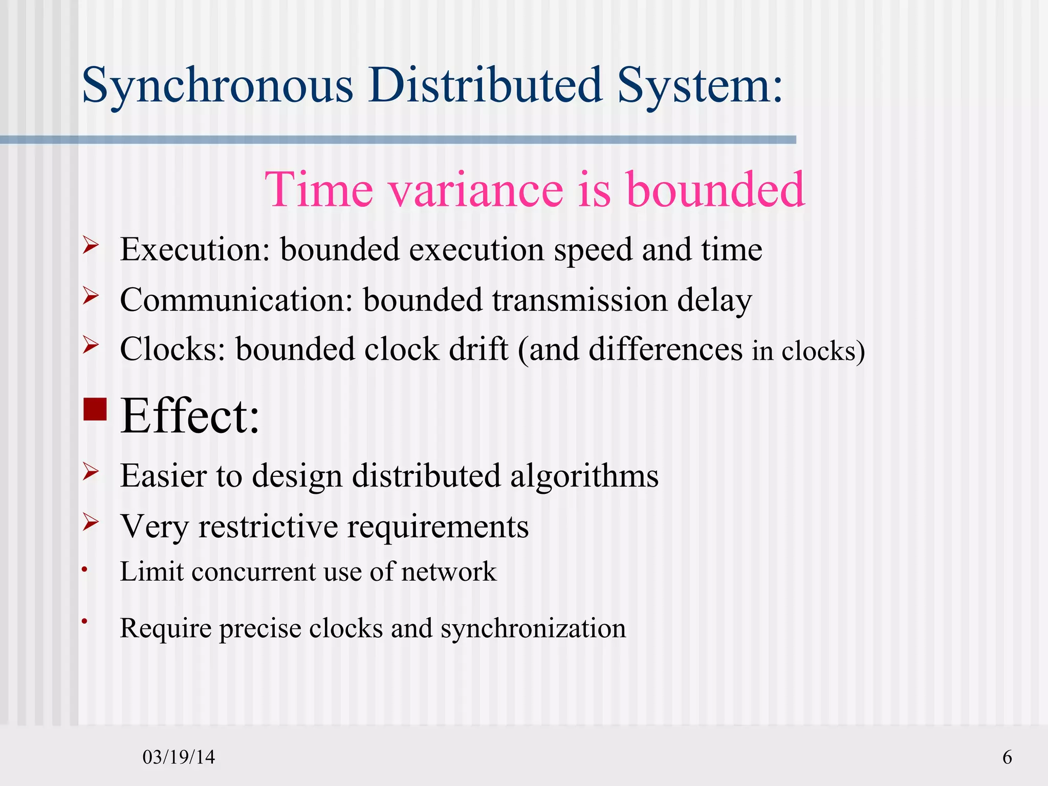 03/19/14 6
Synchronous Distributed System:
Time variance is bounded
 Execution: bounded execution speed and time
 Communication: bounded transmission delay
 Clocks: bounded clock drift (and differences in clocks)
 Effect:
 Easier to design distributed algorithms
 Very restrictive requirements
• Limit concurrent use of network
• Require precise clocks and synchronization
 
