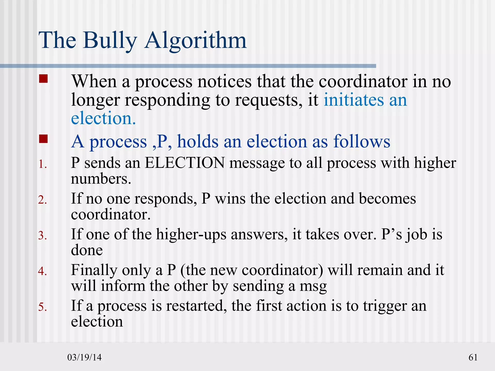 03/19/14 61
The Bully Algorithm
 When a process notices that the coordinator in no
longer responding to requests, it initiates an
election.
 A process ,P, holds an election as follows
1. P sends an ELECTION message to all process with higher
numbers.
2. If no one responds, P wins the election and becomes
coordinator.
3. If one of the higher-ups answers, it takes over. P’s job is
done
4. Finally only a P (the new coordinator) will remain and it
will inform the other by sending a msg
5. If a process is restarted, the first action is to trigger an
election
 