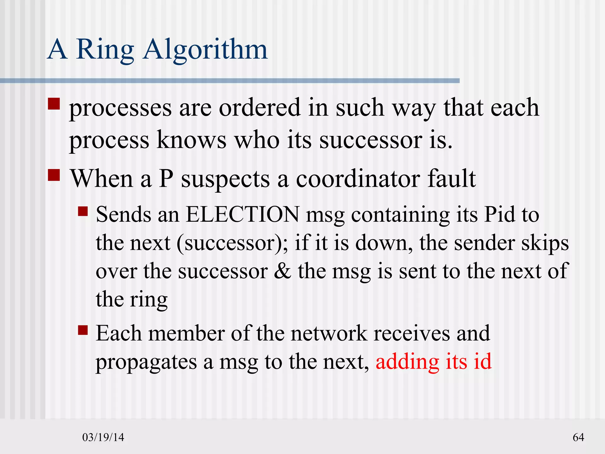 03/19/14 64
A Ring Algorithm
 processes are ordered in such way that each
process knows who its successor is.
 When a P suspects a coordinator fault
 Sends an ELECTION msg containing its Pid to
the next (successor); if it is down, the sender skips
over the successor & the msg is sent to the next of
the ring
 Each member of the network receives and
propagates a msg to the next, adding its id
 
