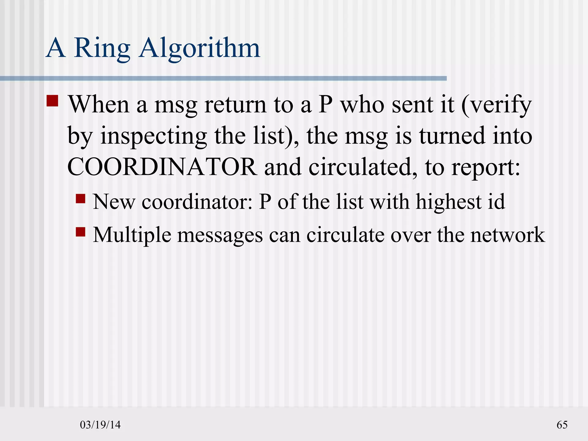 03/19/14 65
A Ring Algorithm
 When a msg return to a P who sent it (verify
by inspecting the list), the msg is turned into
COORDINATOR and circulated, to report:
 New coordinator: P of the list with highest id
 Multiple messages can circulate over the network
 