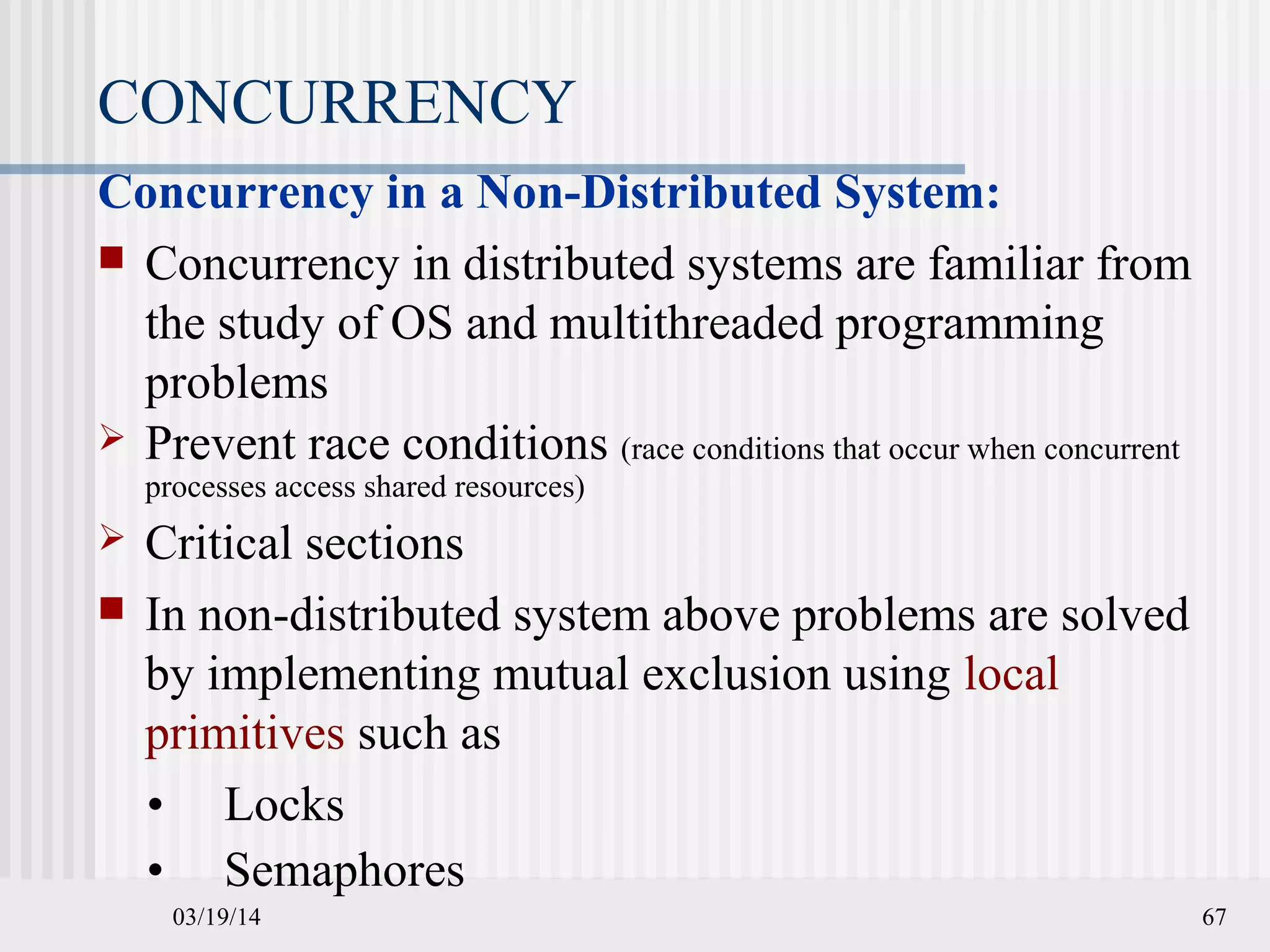 03/19/14 67
CONCURRENCY
Concurrency in a Non-Distributed System:
 Concurrency in distributed systems are familiar from
the study of OS and multithreaded programming
problems
 Prevent race conditions (race conditions that occur when concurrent
processes access shared resources)
 Critical sections
 In non-distributed system above problems are solved
by implementing mutual exclusion using local
primitives such as
• Locks
• Semaphores
 