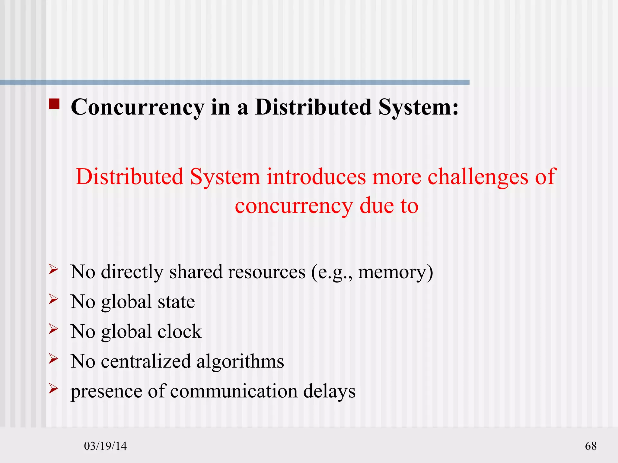 03/19/14 68
 Concurrency in a Distributed System:
Distributed System introduces more challenges of
concurrency due to
 No directly shared resources (e.g., memory)
 No global state
 No global clock
 No centralized algorithms
 presence of communication delays
 