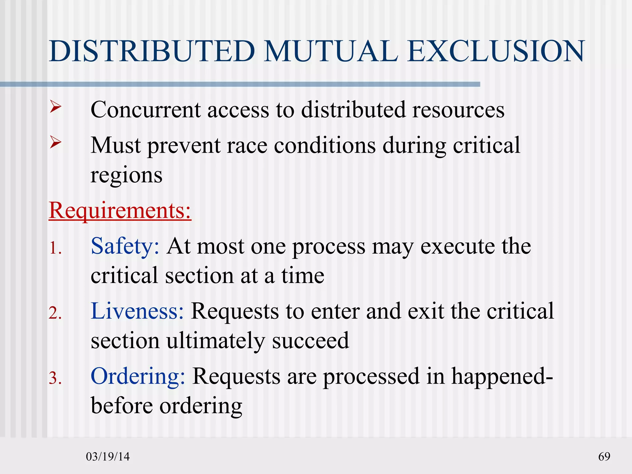 03/19/14 69
DISTRIBUTED MUTUAL EXCLUSION
 Concurrent access to distributed resources
 Must prevent race conditions during critical
regions
Requirements:
1. Safety: At most one process may execute the
critical section at a time
2. Liveness: Requests to enter and exit the critical
section ultimately succeed
3. Ordering: Requests are processed in happened-
before ordering
 