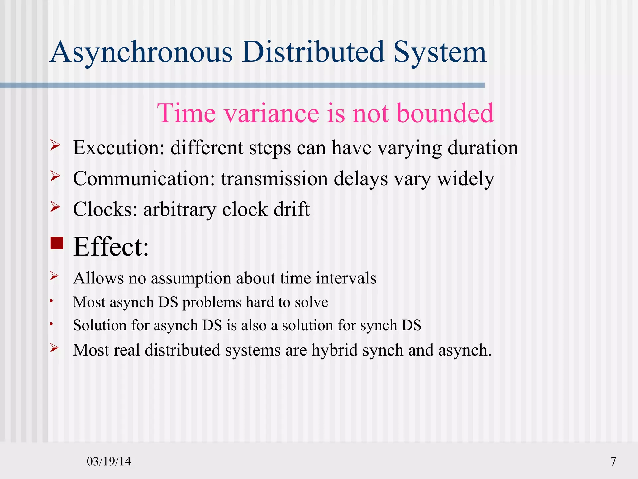 03/19/14 7
Asynchronous Distributed System
Time variance is not bounded
 Execution: different steps can have varying duration
 Communication: transmission delays vary widely
 Clocks: arbitrary clock drift
 Effect:
 Allows no assumption about time intervals
• Most asynch DS problems hard to solve
• Solution for asynch DS is also a solution for synch DS
 Most real distributed systems are hybrid synch and asynch.
 