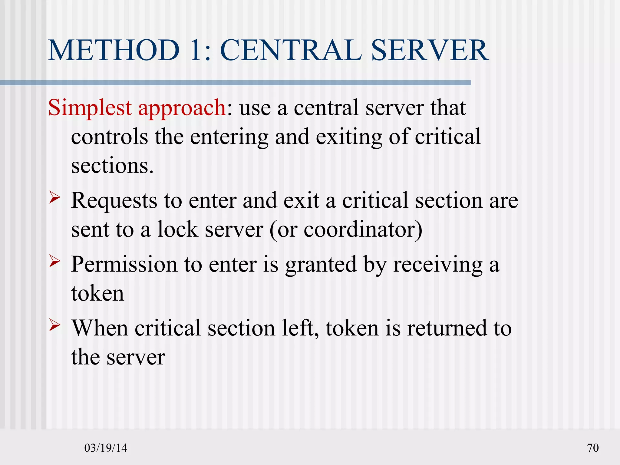 03/19/14 70
METHOD 1: CENTRAL SERVER
Simplest approach: use a central server that
controls the entering and exiting of critical
sections.
 Requests to enter and exit a critical section are
sent to a lock server (or coordinator)
 Permission to enter is granted by receiving a
token
 When critical section left, token is returned to
the server
 