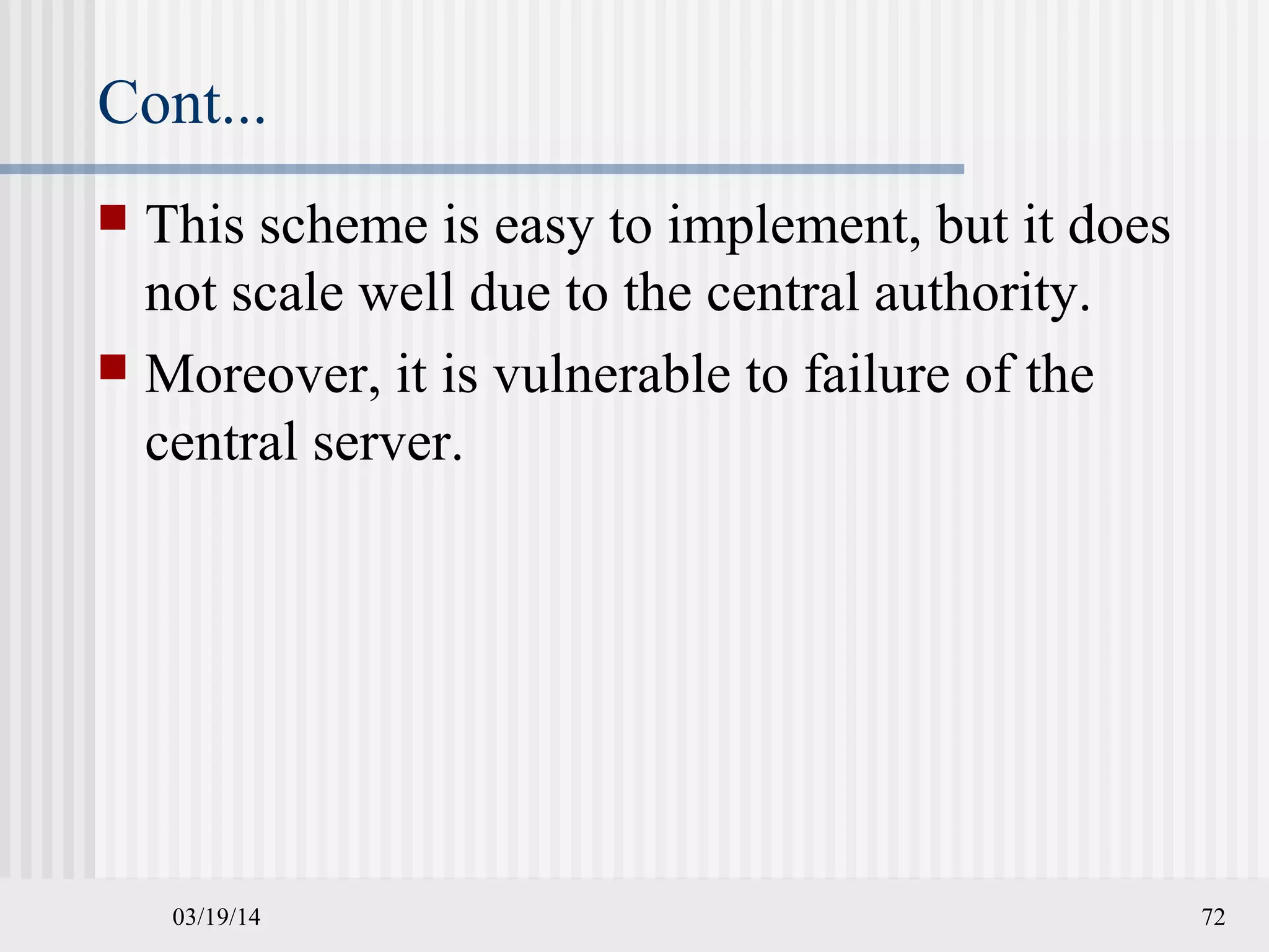 Cont...
 This scheme is easy to implement, but it does
not scale well due to the central authority.
 Moreover, it is vulnerable to failure of the
central server.
03/19/14 72
 