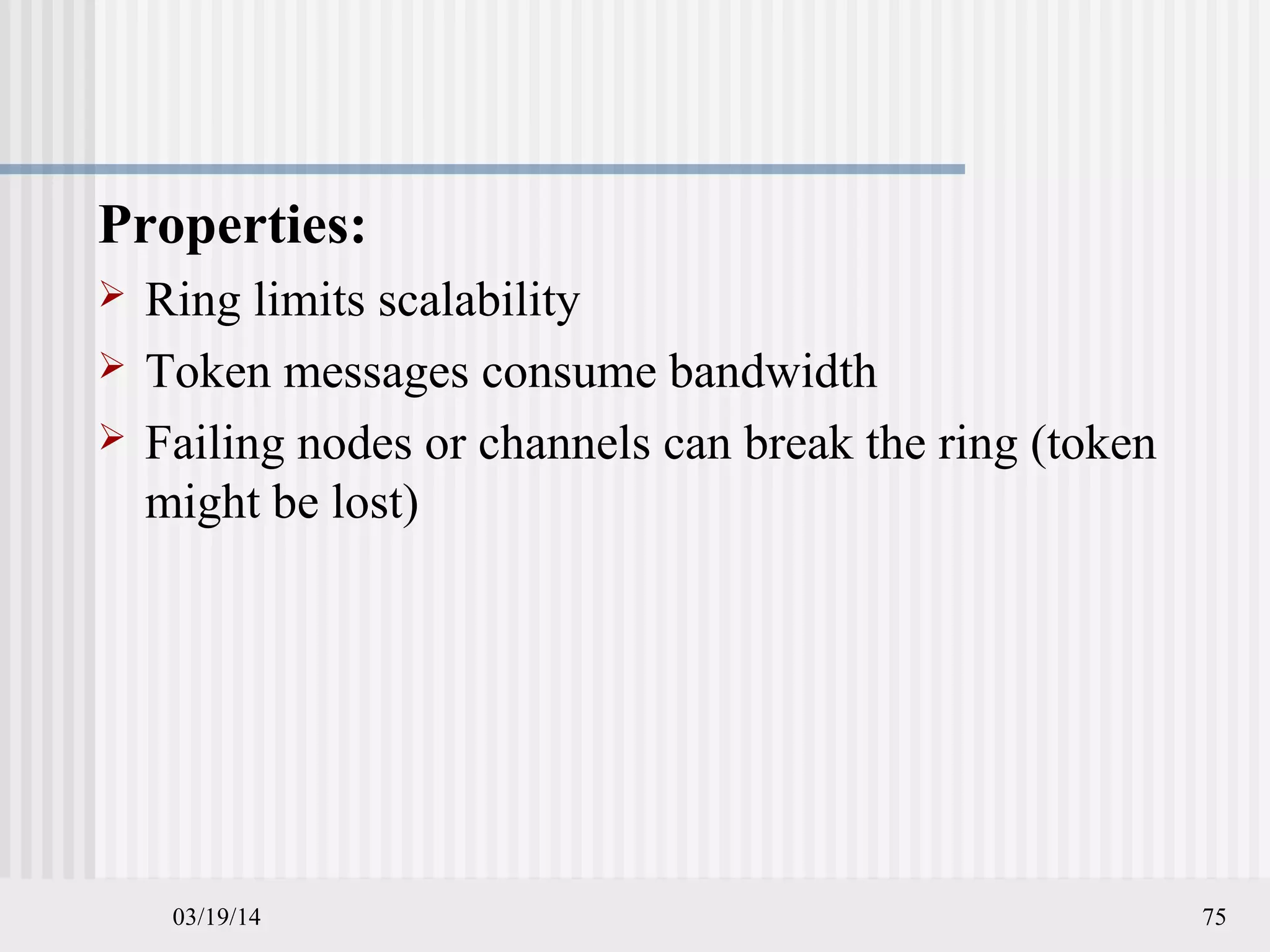 03/19/14 75
Properties:
 Ring limits scalability
 Token messages consume bandwidth
 Failing nodes or channels can break the ring (token
might be lost)
 