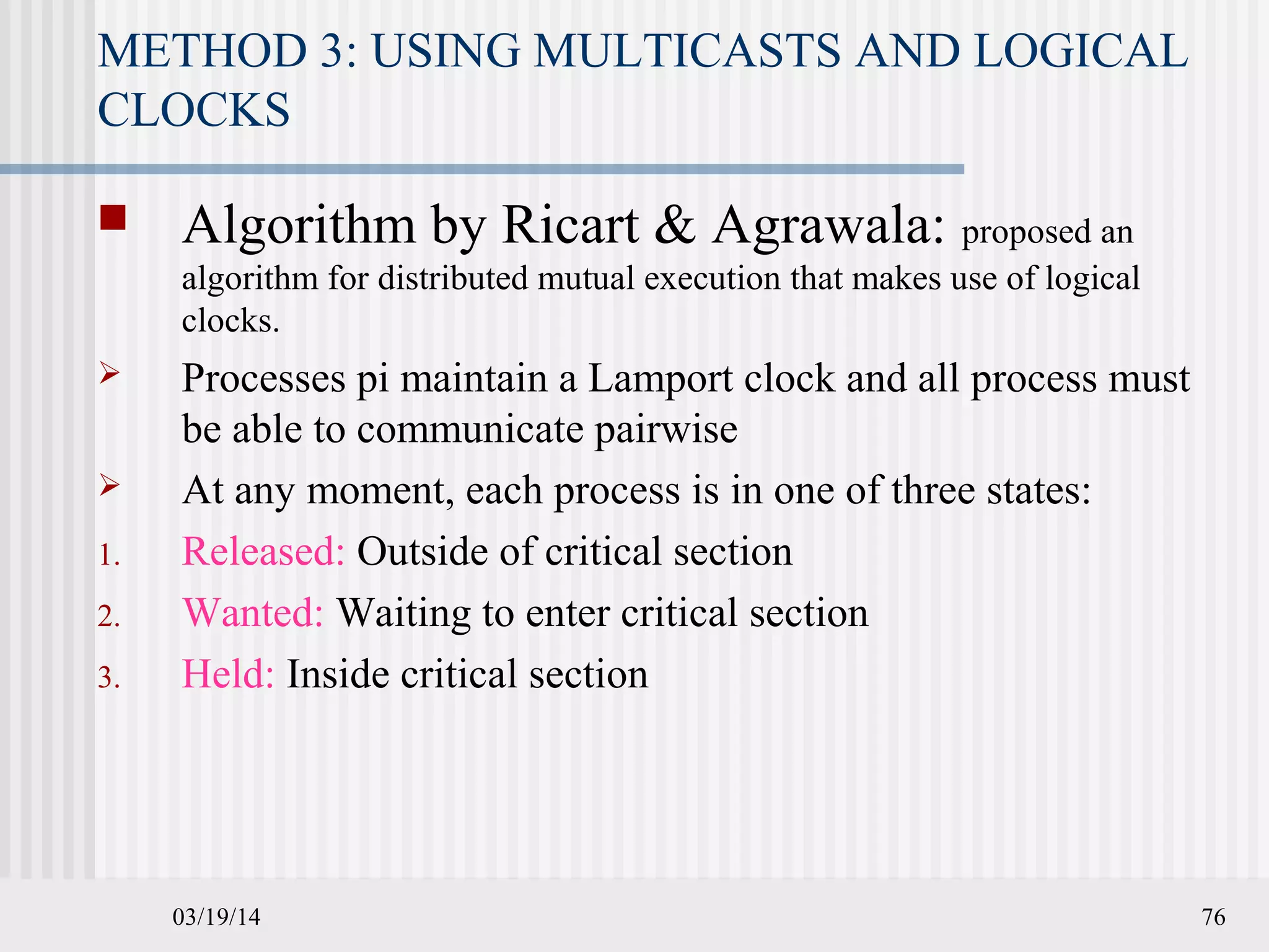 03/19/14 76
METHOD 3: USING MULTICASTS AND LOGICAL
CLOCKS
 Algorithm by Ricart & Agrawala: proposed an
algorithm for distributed mutual execution that makes use of logical
clocks.
 Processes pi maintain a Lamport clock and all process must
be able to communicate pairwise
 At any moment, each process is in one of three states:
1. Released: Outside of critical section
2. Wanted: Waiting to enter critical section
3. Held: Inside critical section
 
