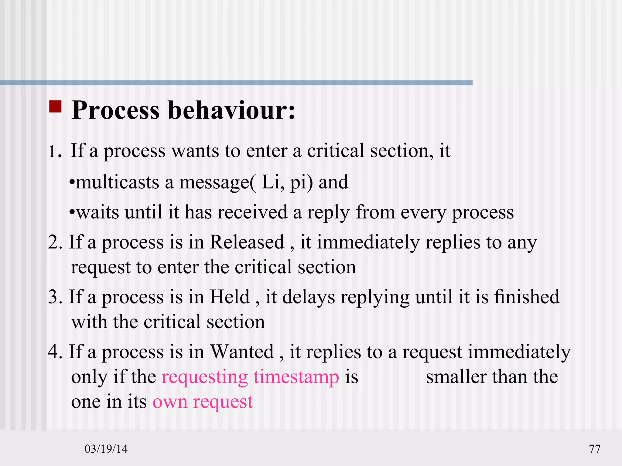 03/19/14 77
 Process behaviour:
1. If a process wants to enter a critical section, it
•multicasts a message( Li, pi) and
•waits until it has received a reply from every process
2. If a process is in Released , it immediately replies to any
request to enter the critical section
3. If a process is in Held , it delays replying until it is ﬁnished
with the critical section
4. If a process is in Wanted , it replies to a request immediately
only if the requesting timestamp is smaller than the
one in its own request
 