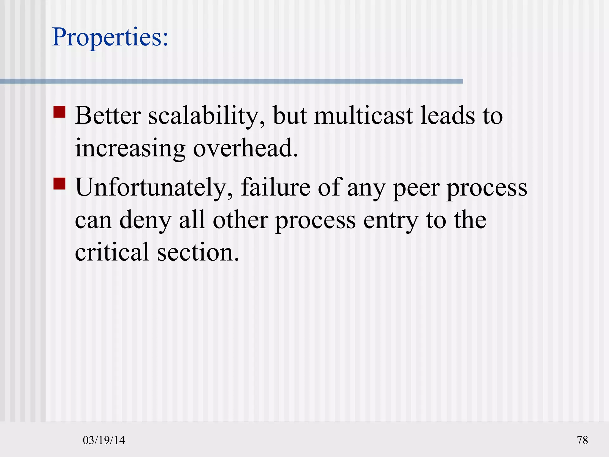 03/19/14 78
Properties:
 Better scalability, but multicast leads to
increasing overhead.
 Unfortunately, failure of any peer process
can deny all other process entry to the
critical section.
 