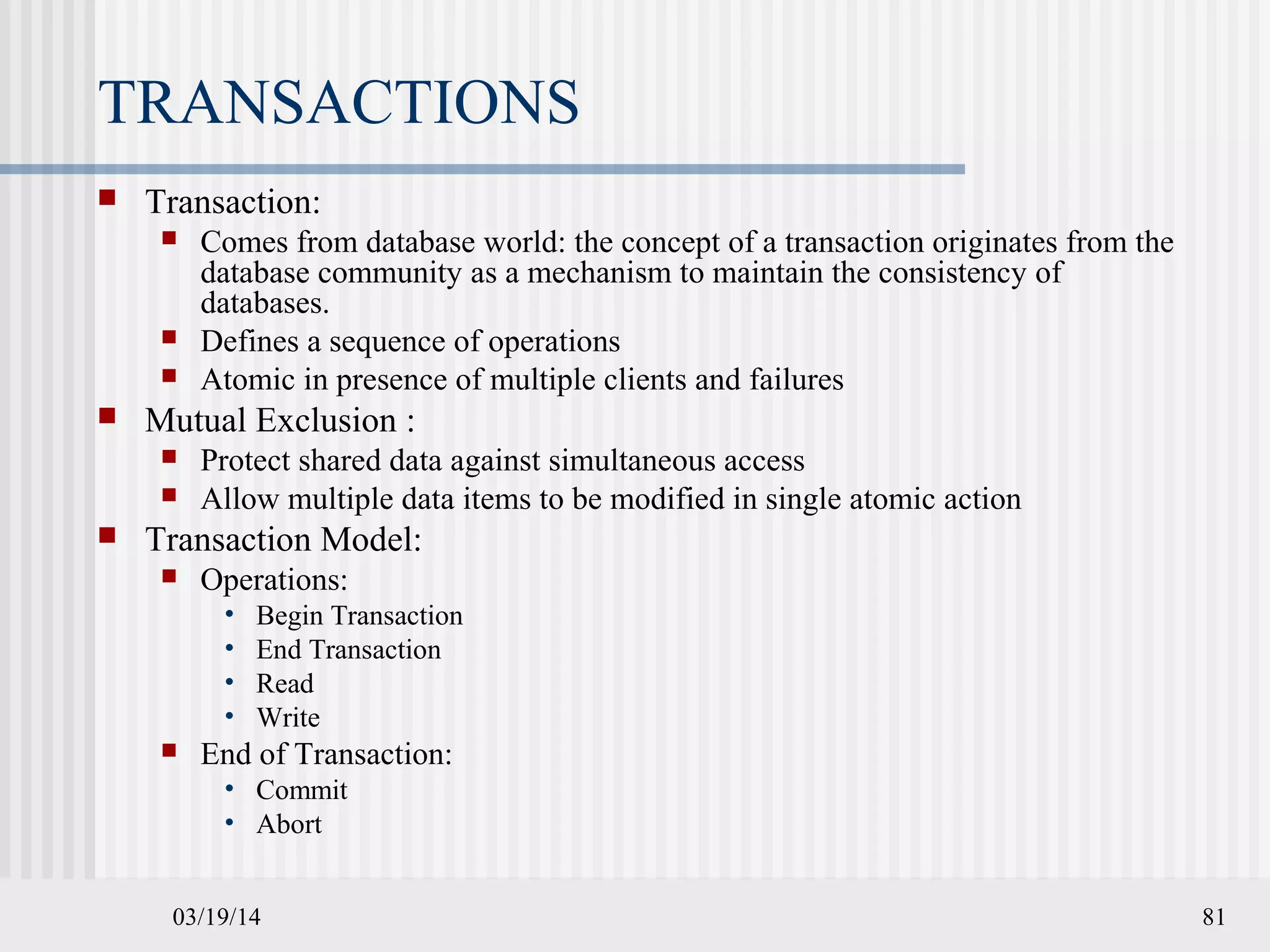 03/19/14 81
TRANSACTIONS
 Transaction:
 Comes from database world: the concept of a transaction originates from the
database community as a mechanism to maintain the consistency of
databases.
 Defines a sequence of operations
 Atomic in presence of multiple clients and failures
 Mutual Exclusion :
 Protect shared data against simultaneous access
 Allow multiple data items to be modified in single atomic action
 Transaction Model:
 Operations:
• Begin Transaction
• End Transaction
• Read
• Write
 End of Transaction:
• Commit
• Abort
 