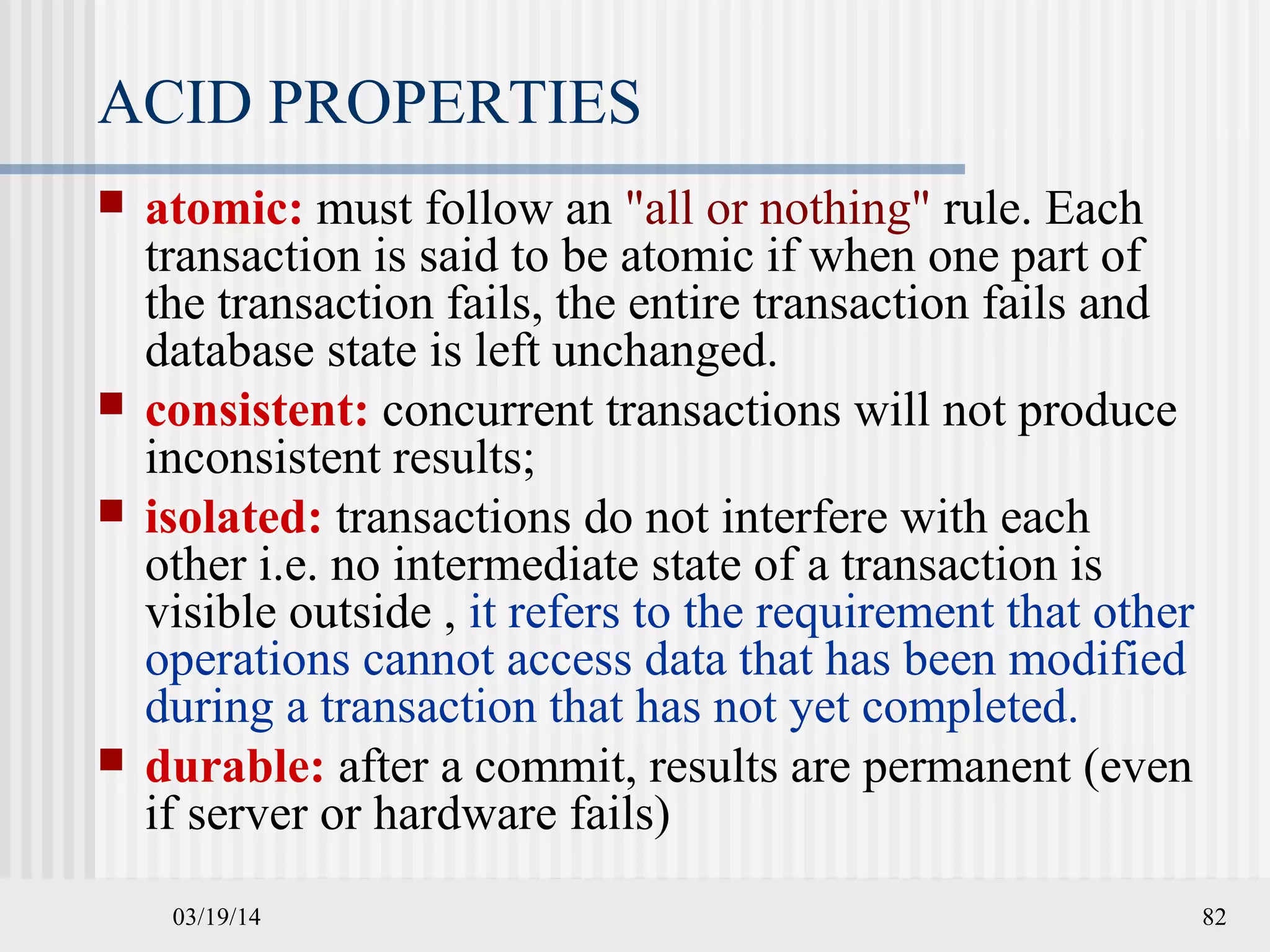 03/19/14 82
ACID PROPERTIES
 atomic: must follow an "all or nothing" rule. Each
transaction is said to be atomic if when one part of
the transaction fails, the entire transaction fails and
database state is left unchanged.
 consistent: concurrent transactions will not produce
inconsistent results;
 isolated: transactions do not interfere with each
other i.e. no intermediate state of a transaction is
visible outside , it refers to the requirement that other
operations cannot access data that has been modified
during a transaction that has not yet completed.
 durable: after a commit, results are permanent (even
if server or hardware fails)
 