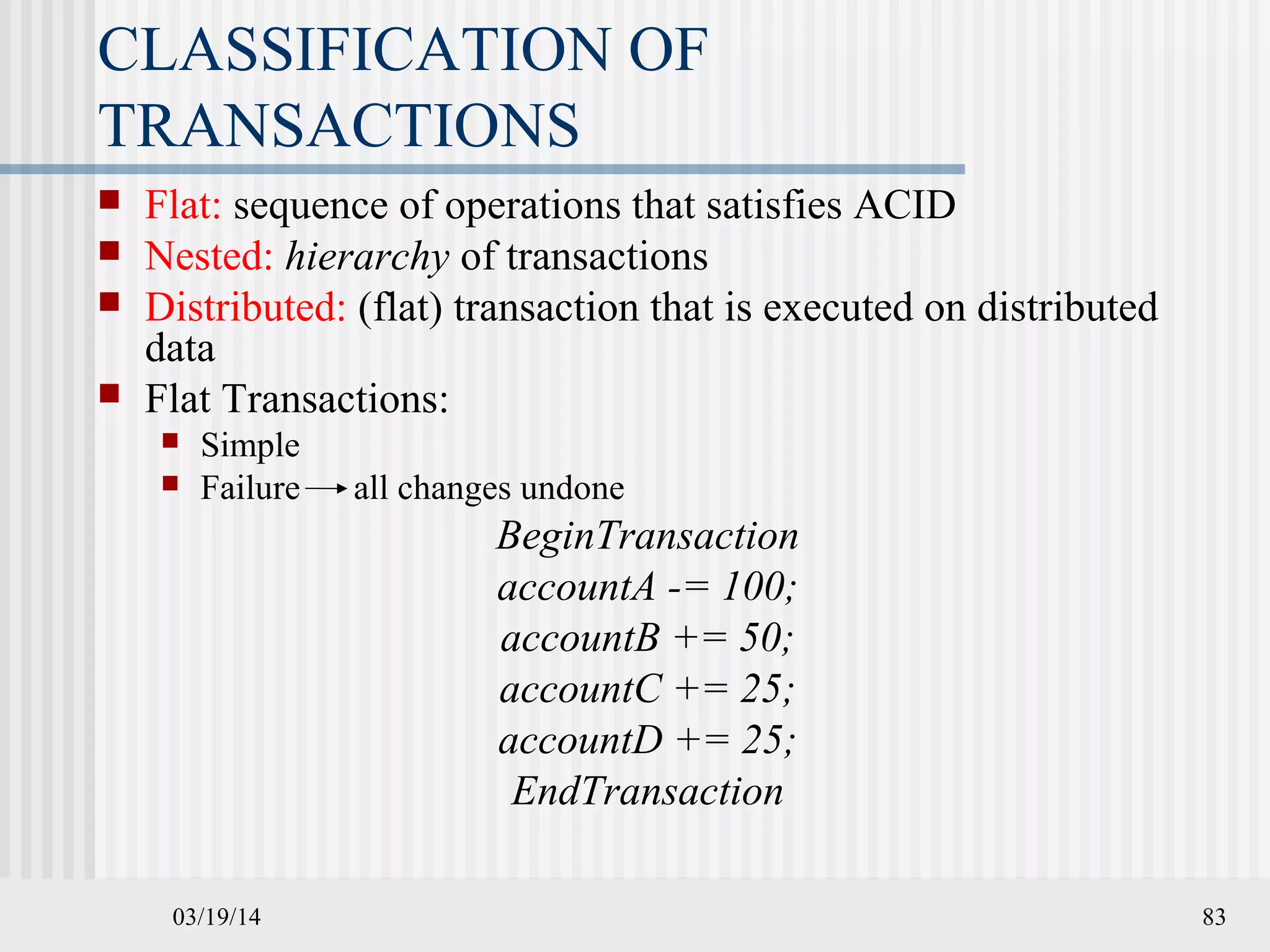 03/19/14 83
CLASSIFICATION OF
TRANSACTIONS
 Flat: sequence of operations that satisfies ACID
 Nested: hierarchy of transactions
 Distributed: (flat) transaction that is executed on distributed
data
 Flat Transactions:
 Simple
 Failure all changes undone
BeginTransaction
accountA -= 100;
accountB += 50;
accountC += 25;
accountD += 25;
EndTransaction
 