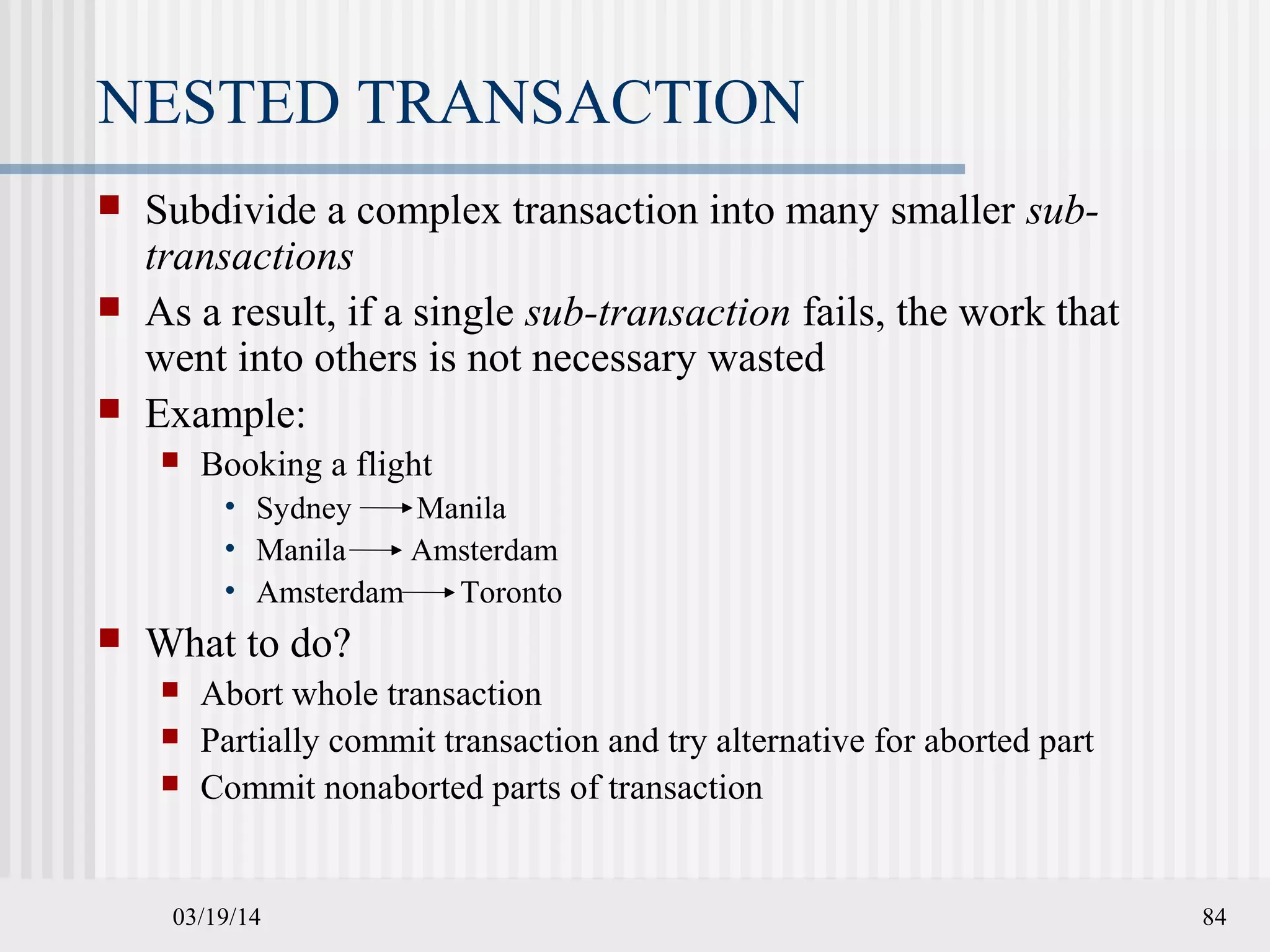 03/19/14 84
NESTED TRANSACTION
 Subdivide a complex transaction into many smaller sub-
transactions
 As a result, if a single sub-transaction fails, the work that
went into others is not necessary wasted
 Example:
 Booking a flight
• Sydney Manila
• Manila Amsterdam
• Amsterdam Toronto
 What to do?
 Abort whole transaction
 Partially commit transaction and try alternative for aborted part
 Commit nonaborted parts of transaction
 