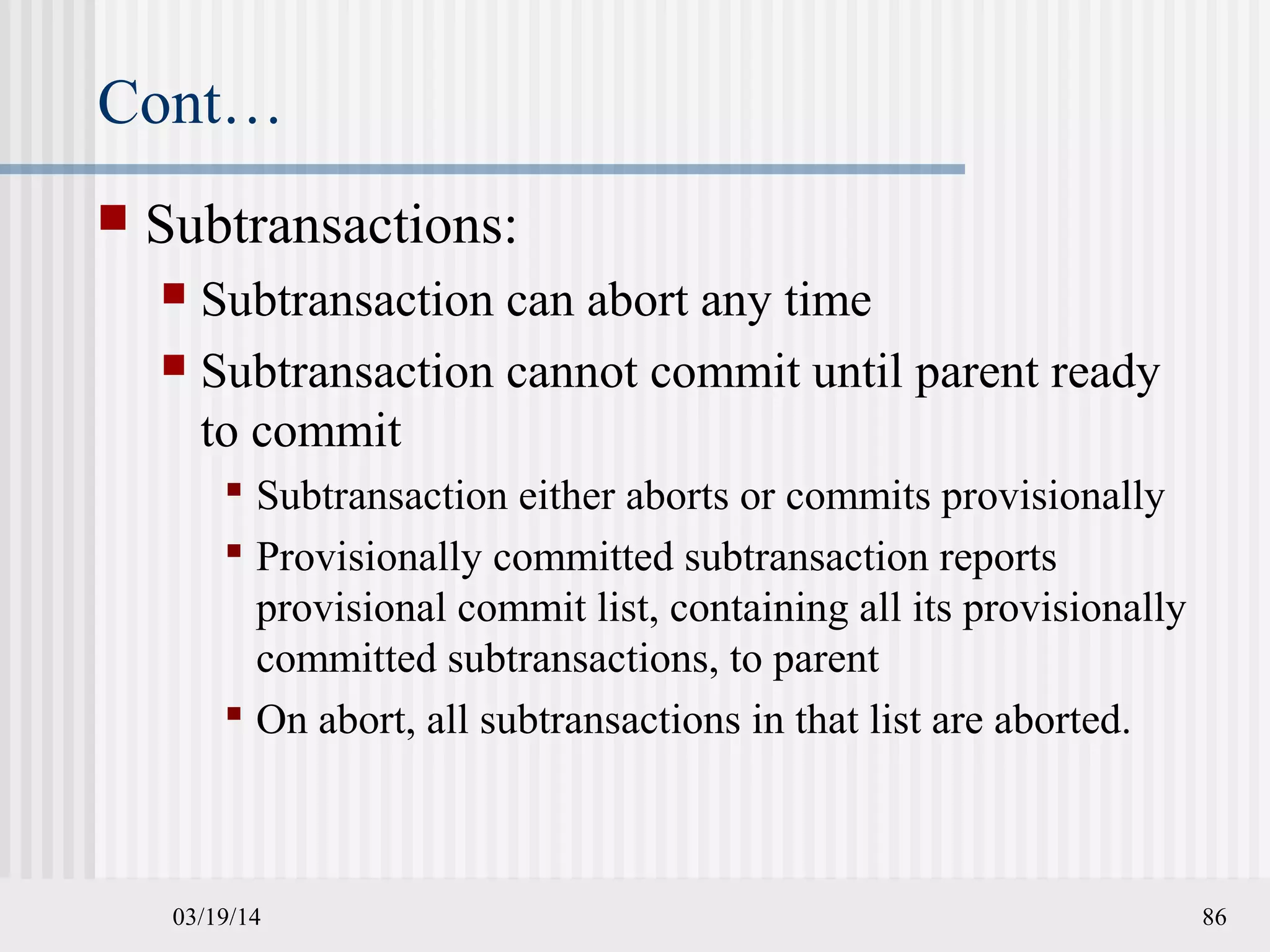 03/19/14 86
Cont…
 Subtransactions:
 Subtransaction can abort any time
 Subtransaction cannot commit until parent ready
to commit
 Subtransaction either aborts or commits provisionally
 Provisionally committed subtransaction reports
provisional commit list, containing all its provisionally
committed subtransactions, to parent
 On abort, all subtransactions in that list are aborted.
 
