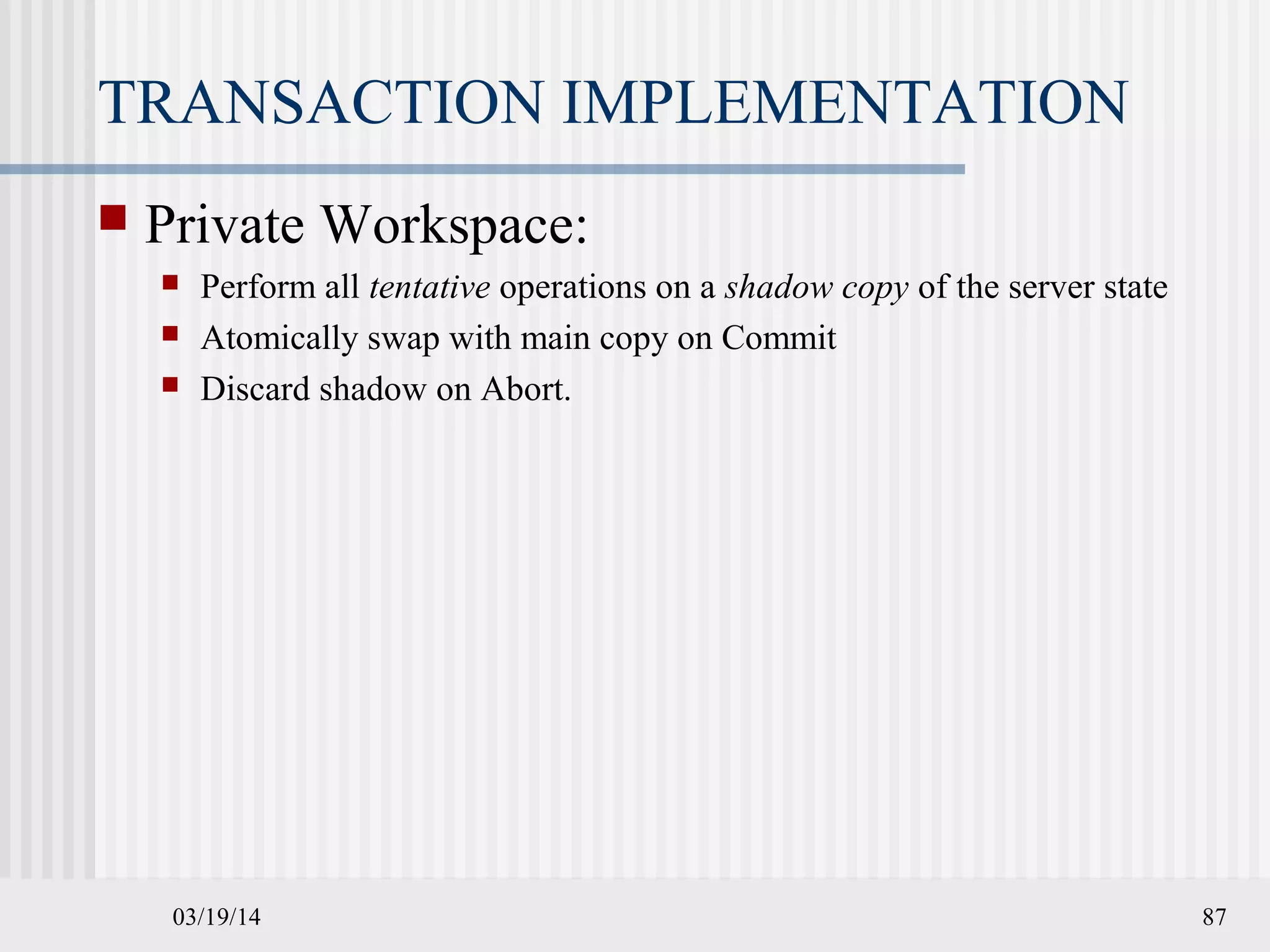 03/19/14 87
TRANSACTION IMPLEMENTATION
 Private Workspace:
 Perform all tentative operations on a shadow copy of the server state
 Atomically swap with main copy on Commit
 Discard shadow on Abort.
 