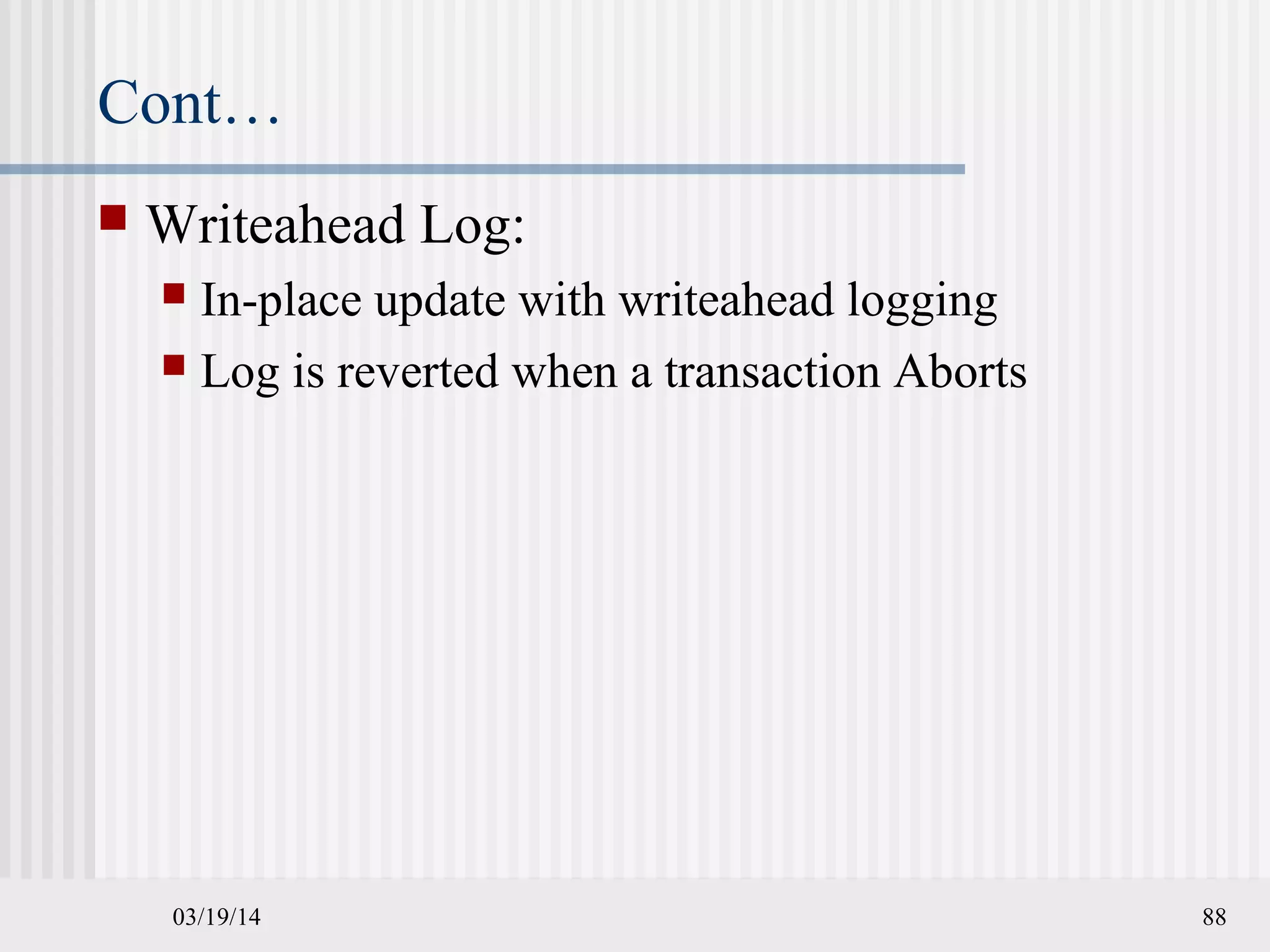 03/19/14 88
Cont…
 Writeahead Log:
 In-place update with writeahead logging
 Log is reverted when a transaction Aborts
 