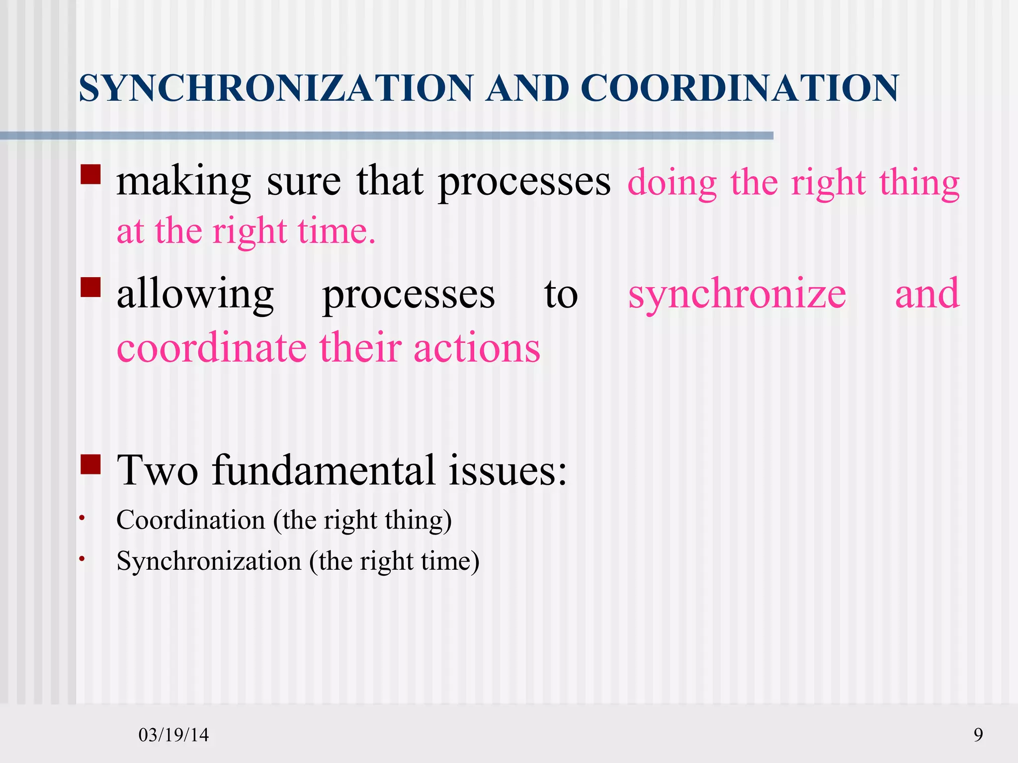 03/19/14 9
SYNCHRONIZATION AND COORDINATION
 making sure that processes doing the right thing
at the right time.
 allowing processes to synchronize and
coordinate their actions
 Two fundamental issues:
• Coordination (the right thing)
• Synchronization (the right time)
 