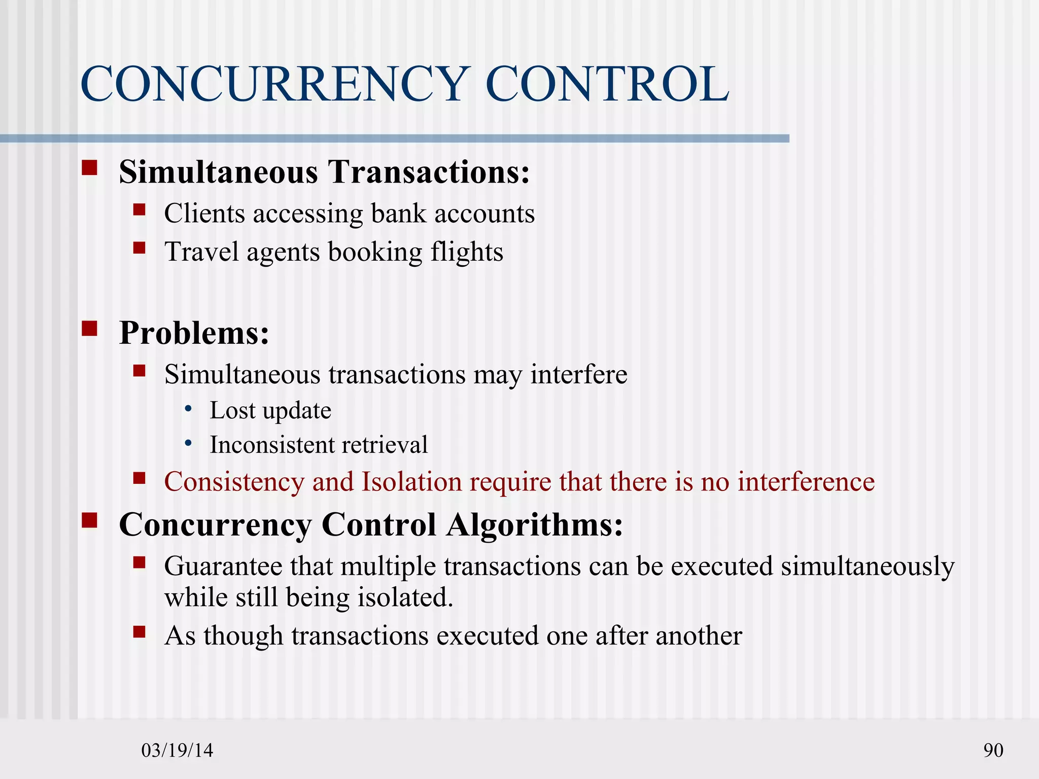 03/19/14 90
CONCURRENCY CONTROL
 Simultaneous Transactions:
 Clients accessing bank accounts
 Travel agents booking flights
 Problems:
 Simultaneous transactions may interfere
• Lost update
• Inconsistent retrieval
 Consistency and Isolation require that there is no interference
 Concurrency Control Algorithms:
 Guarantee that multiple transactions can be executed simultaneously
while still being isolated.
 As though transactions executed one after another
 
