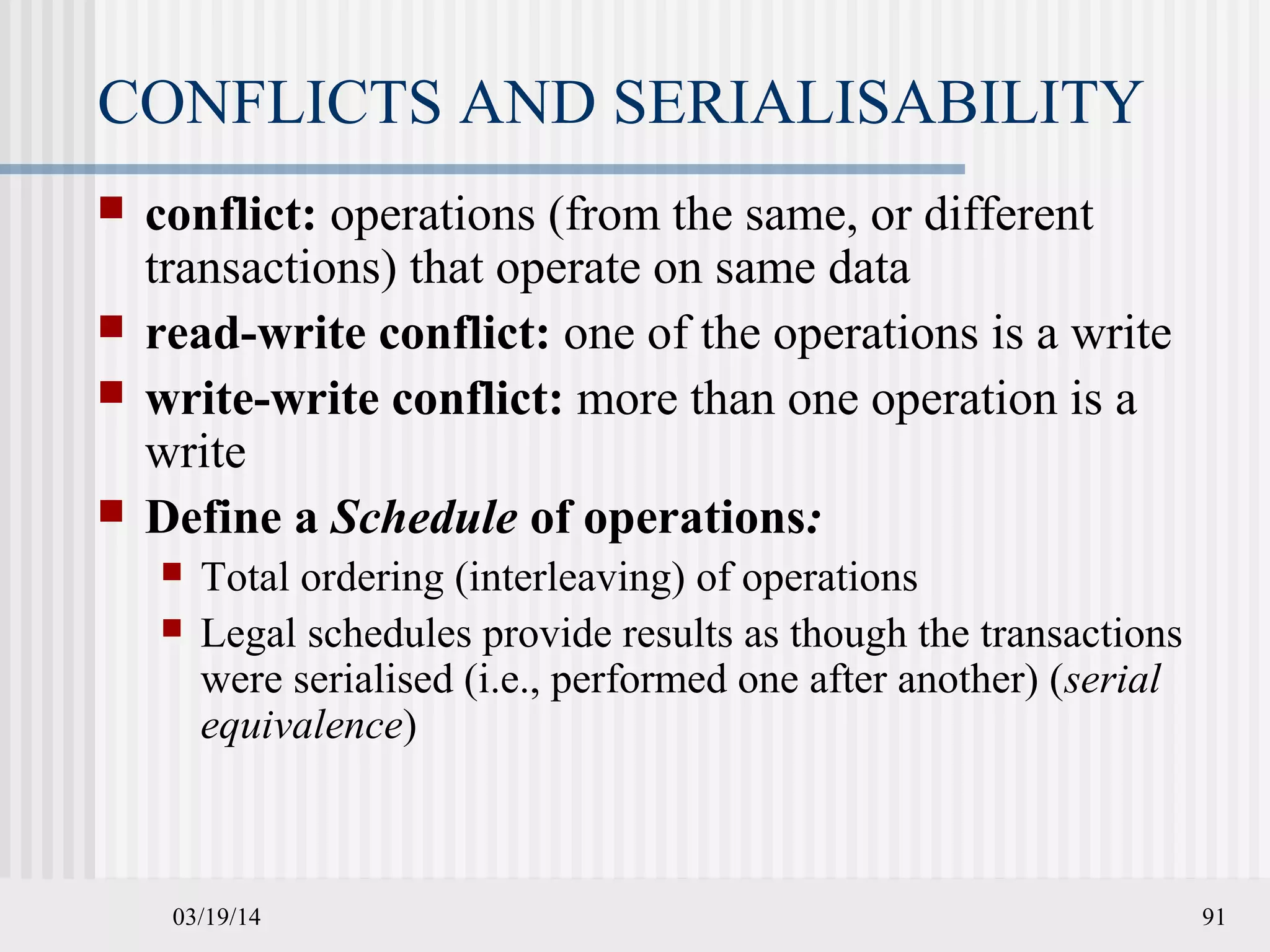 03/19/14 91
CONFLICTS AND SERIALISABILITY
 conflict: operations (from the same, or different
transactions) that operate on same data
 read-write conflict: one of the operations is a write
 write-write conflict: more than one operation is a
write
 Define a Schedule of operations:
 Total ordering (interleaving) of operations
 Legal schedules provide results as though the transactions
were serialised (i.e., performed one after another) (serial
equivalence)
 